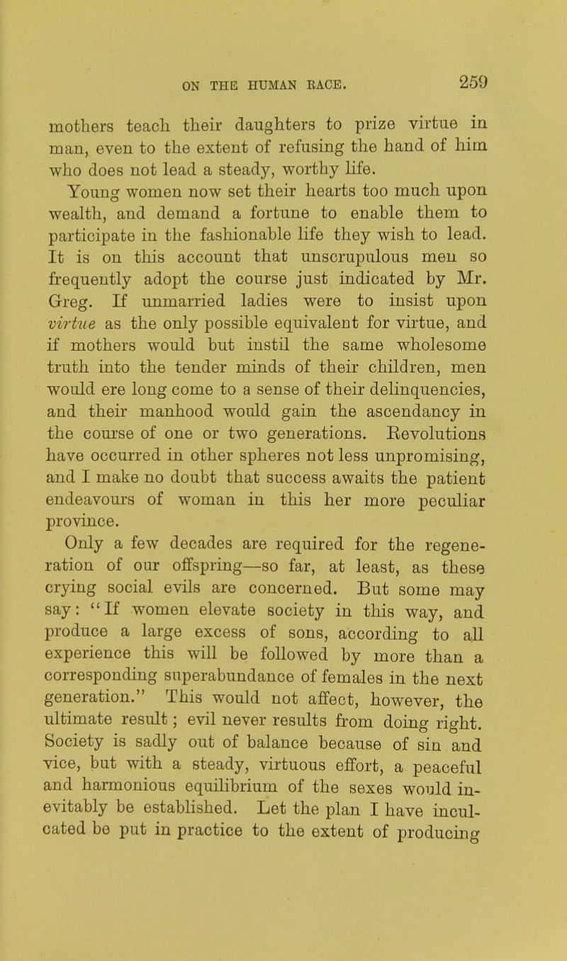 mothers teach their daughters to prize virtue in roan, even to the extent of refusing the hand of him who does not lead a steady, worthy life. Young women now set their hearts too much upon wealth, and demand a fortune to enable them to participate in the fashionable life they wish to lead. It is on this account that unscrupulous men so frequently adopt the course just indicated by Mr. Greg. If unmarried ladies were to insist upon virtue as the only possible equivalent for virtue, and if mothers would but instil the same wholesome truth into the tender minds of their children, men would ere long come to a sense of their delinquencies, and their manhood would gain the ascendancy in the com'se of one or two generations. Revolutions have occurred in other spheres not less unpromising, and I make no doubt that success awaits the patient endeavours of woman in this her more peculiar province. Only a few decades are required for the regene- ration of our offspring—so far, at least, as these crying social evils are concerned. But some may say: If women elevate society in this way, and produce a large excess of sons, according to all experience this will be followed by more than a corresponding superabundance of females in the next generation. This would not affect, however, the ultimate result; evil never results from doing right. Society is sadly out of balance because of sin and vice, but with a steady, virtuous effort, a peaceful and harmonious equilibrium of the sexes would in- evitably be established. Let the plan I have incul- cated be put in practice to the extent of producing