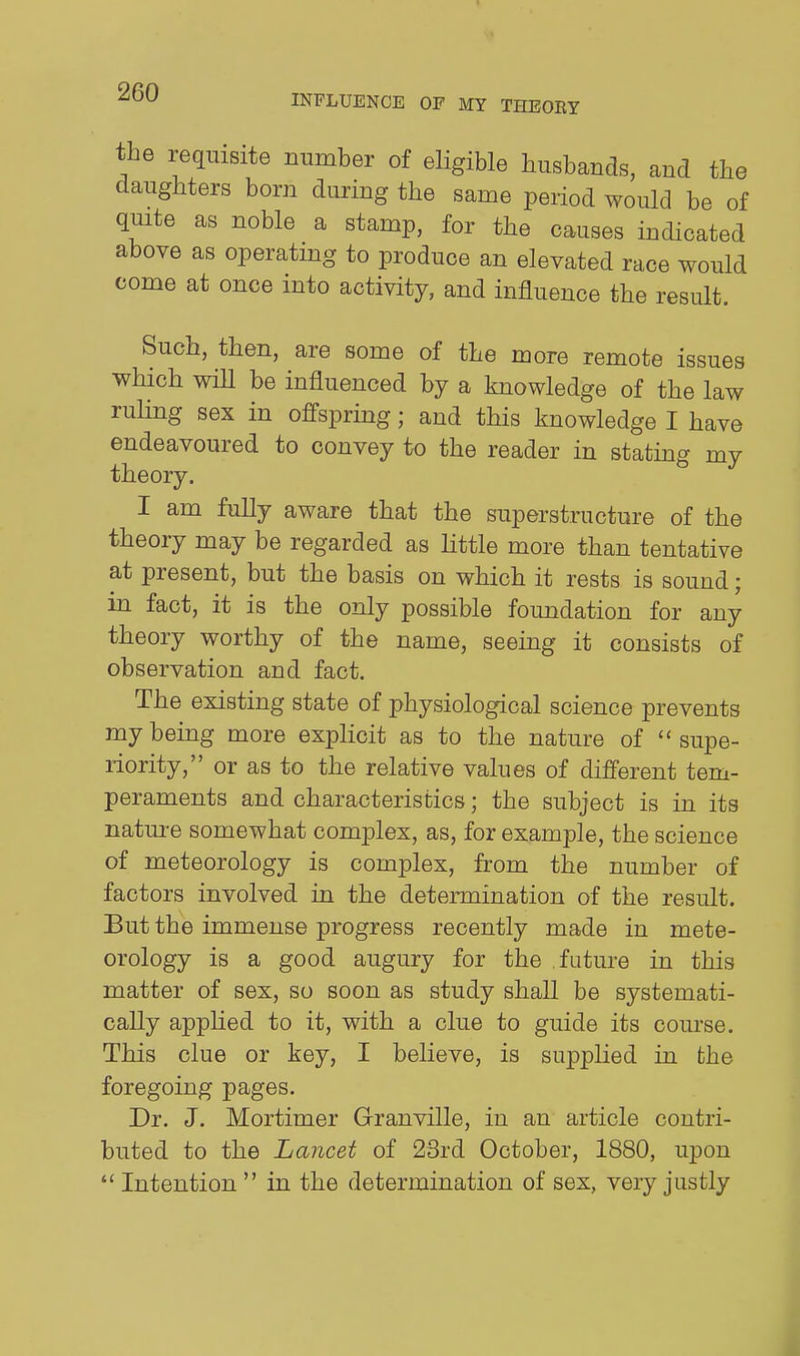 the requisite number of eligible husbands, and the daughters born during the same period would be of quite as noble a stamp, for the causes indicated above as operatmg to produce an elevated race would come at once into activity, and influence the result. Such, then, are some of the more remote issues which will be influenced by a knowledge of the law ruling sex in offspring; and this knowledge I have endeavoured to convey to the reader in stating my theory. I am fully aware that the superstructure of the theory may be regarded as Httle more than tentative at present, but the basis on which it rests is sound; in fact, it is the only possible foundation for any theory worthy of the name, seeing it consists of observation and fact. The existing state of physiological science prevents my being more explicit as to the nature of ''supe- riority, or as to the relative values of different tem- peraments and characteristics; the subject is in its nature somewhat complex, as, for example, the science of meteorology is complex, from the number of factors involved in the determination of the result. But the immense progress recently made in mete- orology is a good augury for the future in this matter of sex, so soon as study shall be systemati- cally applied to it, with a clue to guide its course. This clue or key, I believe, is supplied in fche foregoing pages. Dr. J. Mortimer Granville, in an article contri- buted to the Lancet of 23rd October, 1880, upon Intention in the determination of sex, very justly