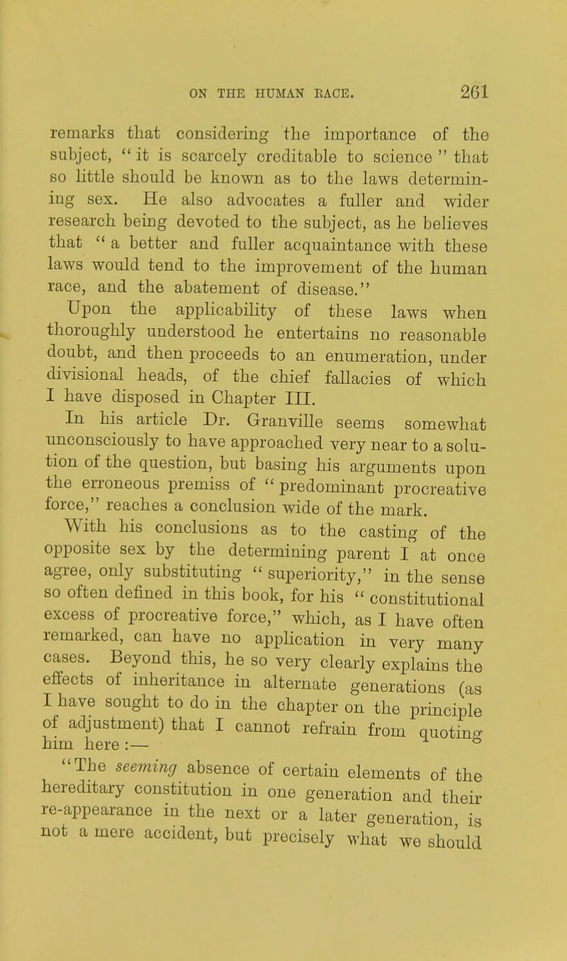 remarks that considering the importance of the subject,  it is scarcely creditable to science  that so httle should be known as to the laws determin- ing sex. He also advocates a fuller and wider research being devoted to the subject, as he believes that a better and fuller acquaintance with these laws would tend to the improvement of the human race, and the abatement of disease. Upon the applioabihty of these laws when thoroughly understood he entertains no reasonable doubt, and then proceeds to an enumeration, under divisional heads, of the chief fallacies of which I have disposed in Chapter III. In his article Dr. Granville seems somewhat unconsciously to have approached very near to a solu- tion of the question, but basing his arguments upon the erroneous premiss of  predominant procreative force, reaches a conclusion wide of the mark. With his conclusions as to the casting of the opposite sex by the determining parent I^'at once agree, only substituting  superiority, in the sense so often defined in this book, for his  constitutional excess of procreative force, which, as I have often remarked, can have no application in very many cases. Beyond this, he so very clearly explains the effects of inheritance in alternate generations (as I have sought to do in the chapter on the prmciple of adjustment) that I cannot refrain from quotino- him here:— ^ id The seeming absence of certain elements of the hereditary constitution in one generation and their re-appearance in the next or a later generation is not a mere accident, but precisely what we should