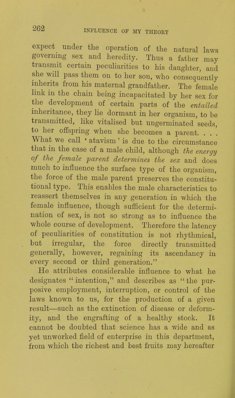 INFLUENCE OF MY THEOEY expect under the operation of the natural laws governing sex and heredity. Thus a father may transmit certain pecuUarities to his daughter, and she will pass them on to her son, who consequently inherits from his maternal grandfather. The female link in the chain being incapacitated by her sex for the development of certain parts of the entaUed inheritance, they lie dormant in her organism, to be transmitted, like vitalised but ungerminated seeds, to her offspring when she becomes a parent. . . '. What we call ♦ atavism' is due to the circumstance that in the case of a male child, although the energij of the female parent determines the sex and does much to influence the surface type of the organism, the force of the male parent preserves the constitu- tional type. This enables the male characteristics to reassert themselves in any generation in which the female influence, though sufficient for the determi- nation of sex, is not so strong as to influence the whole course of development. Therefore the latency of pecuUarities of constitution is not rhythmical, but irregular, the force directly transmitted generally, however, regaining its ascendancy in every second or third generation. He attributes considerable influence to what he designates intention, and describes as the pur- posive employment, interruption, or control of the laws known to us, for the production of a given result—such as the extinction of disease or deform- ity, and the engrafting of a healthy stock. It cannot be doubted that science has a wide and as yet unworked field of enterprise in this department, from which the richest and best fraits may hereafter