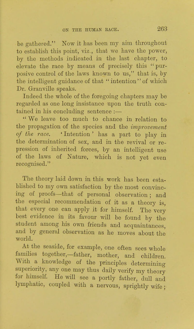 be gathered. Now it has been my aim throughout to establish this point, viz., that we have the power, by the methods indicated in the last chapter, to elevate the race by means of precisely this pur- posive control of the laws known to us, that is, by the intelligent guidance of that  intention of which Dr. Granville speaks. Indeed the whole of the foregoing chapters may be regarded as one long insistance upon the truth con- tained in his concluding sentence :—  We leave too much to chance in relation to the propagation of the species and the improvement of the race. ' Intention ' has a part to play in the determination of sex, and in the revival or re- pression of inherited forces, by an intelligent use of the laws of Nature, which is not yet even recognised. The theory laid down in this work has been esta- blished to my own satisfaction by the most convinc- ing of proofs—that of personal observation; and the especial recommendation of it as a theory is, that every one can apply it for himself. The very best evidence in its favour will be found by the student among his own friends and acquaintances, and by general observation as he moves about the world. At the seaside, for example, one often sees whole families together,—father, mother, and children. With a knowledge of the principles determining superiority, any one may thus daily verify my theory for himself. He will see a portly father, dull and lymphatic, coupled with a nervous, sprightly wife;