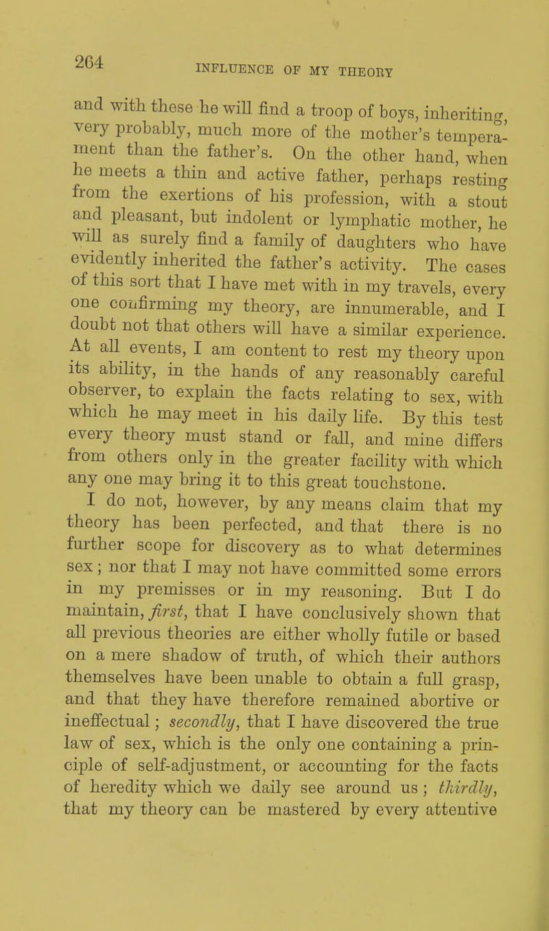 2C4 INFLUENCE OF MY THEORY and witli these he wiU find a troop of boys, inheriting very probably, much more of the mother's tempera- ment than the father's. On the other hand, when he meets a thin and active father, perhaps resting from the exertions of his profession, with a stout and pleasant, but indolent or lymphatic mother, he wiU as surely find a family of daughters who have evidently inherited the father's activity. The cases of this sort that I have met with in my travels, every one confirming my theory, are innumerable, and I doubt not that others will have a similar experience. At aU events, I am content to rest my theory upon its ability, in the hands of any reasonably careful observer, to explain the facts relating to sex, with which he may meet in his daHy life. By this test every theory must stand or fall, and mine differs from others only in the greater facility with which any one may bring it to this great touchstone. I do not, however, by any means claim that my theory has been perfected, and that there is no further scope for discovery as to what determines sex; nor that I may not have committed some errors in my premisses or in my reasoning. But I do maintain, first, that I have conclusively shown that all previous theories are either wholly futile or based on a mere shadow of truth, of which their authors themselves have been unable to obtain a full grasp, and that they have therefore remained abortive or inefi'ectual; secondly, that I have discovered the true law of sex, which is the only one containing a j)rin- ciple of self-adjustment, or accounting for the facts of heredity which we daily see around us; tldrdly, that my theory can be mastered by every attentive