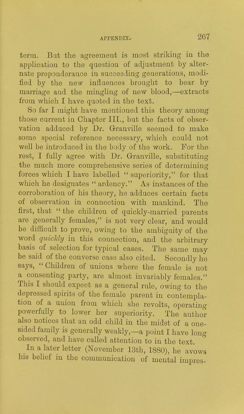 term. Bat the agreement is most striking in the apphoation to the question of adjustment by alter- nate preponderance in saoceeding generations, modi- fied by the new infiaences brought to bear by marriage and the mingUng of new blood,—extracts from which I have quoted in the text. So far I might have mentioned this theory among those current in Chapter III., but the facts of obser- vation adduced by Dr. Granville seemed to make some special reference necessary, which could not well be introduced in the body of the work. For the rest, I fully agree with Dr. Grranville, substituting the much more comprehensive series of determining forces which I have labelled  superiority, for that which he designates  ardency. As instances of the corroboration of his theory, he adduces certain facts of observation in connection with mankind. The first, that  the children of quickly-married parents are generally females, is not very clear, and would be difficult to prove, owing to the ambiguity of the word quickly in this connection, and the arbitrary basis of selection for typical cases. The same may be said of the converse case also cited. Secondly he says, Children of unions where the female is not a consenting party, are almost invariably females. This I should expect as a general rule, owing to the depressed spirits of the female parent in contempla- tion of a union from which she revolts, operating powerfully to lower her superiority. The author also notices that an odd child in the midst of a one- sided family is generally weakly,—a point I have long observed, and have called attention to in the text. In a kter letter (November 13th, 1880), he avows his behcf in the communication of mental impres-