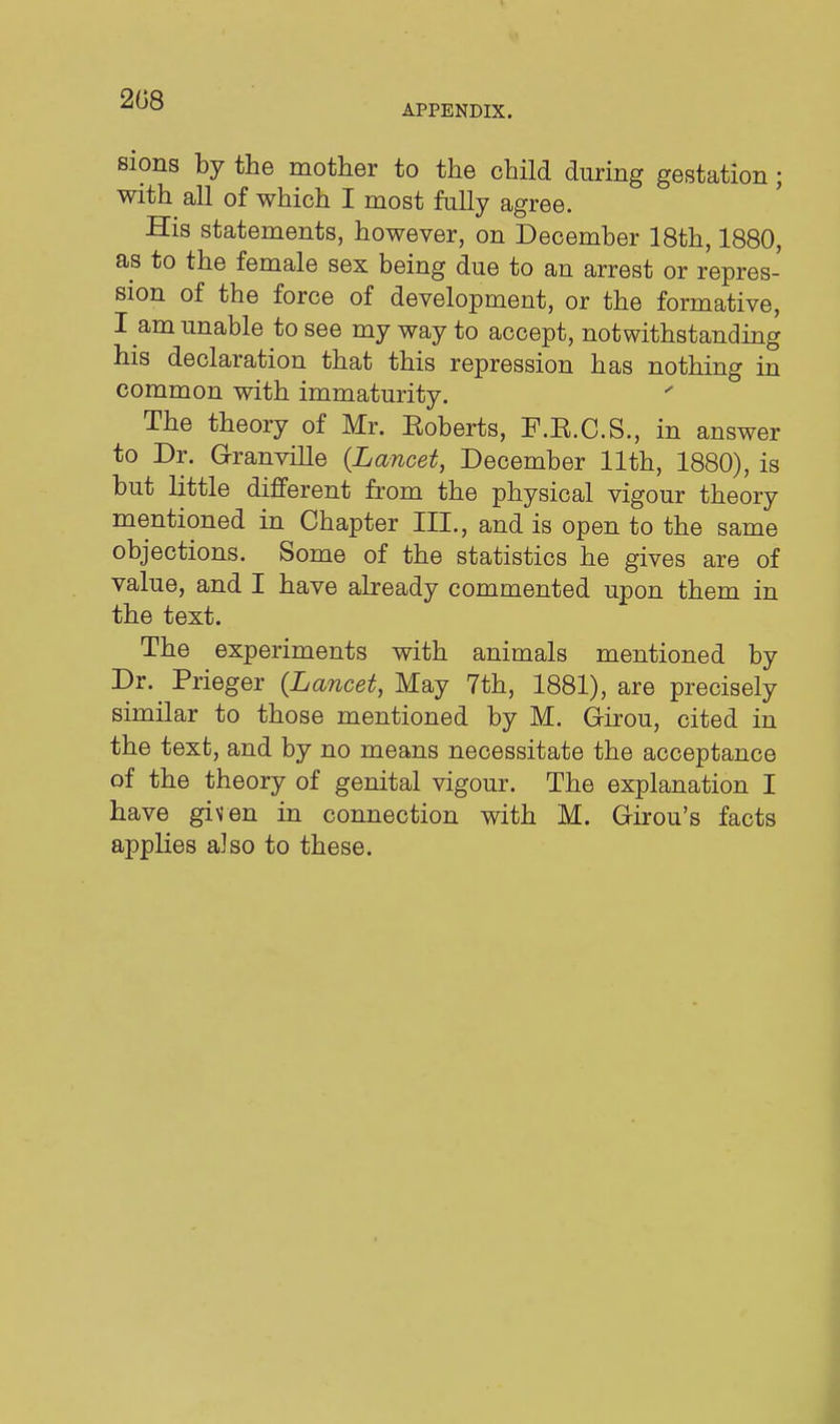 208 APPENDIX. sions by the mother to the child during gestation; with all of which I most fully agree. His statements, however, on December 18th, 1880, as to the female sex being due to an arrest or repres- sion of the force of development, or the formative, I am unable to see my way to accept, notwithstanding his declaration that this repression has nothing in common with immaturity. The theory of Mr. Eoberts, F.E.C.S., in answer to Dr. Granville (Lancet, December 11th, 1880), is but little different from the physical vigour theory mentioned in Chapter III., and is open to the same objections. Some of the statistics he gives are of value, and I have already commented upon them in the text. The experiments vsdth animals mentioned by Dr. Prieger (Lancet, May 7th, 1881), are precisely similar to those mentioned by M. Girou, cited in the text, and by no means necessitate the acceptance of the theory of genital vigour. The explanation I have given in connection with M. Girou's facts applies also to these.