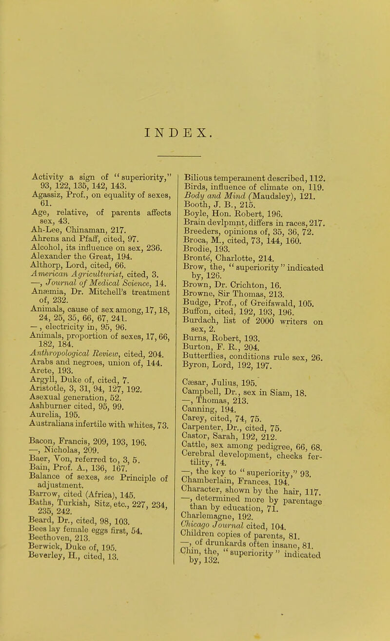 INDEX. Activity a sign of superiority, 93, 122,135, 142, 143. Agassiz, Prof., on equality of sexes, 61. Age, relative, of parents affects sex, 43. Ah-Lee, Chinaman, 217. Ahrens and Pfaff, cited, 97. Alcohol, its influence on sex, 236. Alexander the Great, 194. Althorp, Lord, cited, 66. Amencaji Agriculturist, cited, 3. —, Jownal of Medical Science, 14. Ana?mia, Dr. Mitchell's treatment of, 232. Animals, cause of sex among, 17,18, 24, 25, 35, 66, 67, 241. — , electricity in, 95, 96. Animals, proportion of sexes, 17,66, 182, 184. Anthropological Review, cited, 204. Arabs and negroes, union of, 144. Arete, 193. Argyll, Duke of, cited, 7. Aristotle, 3, 31, 94, 127, 192. Asexual generation, 52. Ashburner cited, 95, 99. AureUa, 195. Australians infertile with whites, 73. Bacon, Francis, 209, 193, 196. —, Nicholas, 209. Baer, Von, referred to, 3, 5. Bain, Prof. A., 136, 167. Balance of sexes, see Principle of adjustment. Barrow, cited (Africa), 145. Ba^hs, Tm-kish, Sitz, etc., 227, 234, Beard, Dr., cited, 98, 103. Bees lay female eggs first, 54. Beethoven, 213. Berwick, Duke of, 195. Beverley, H., cited, 13. Bilious temperament described, 112. Birds, influence of climate on, 119. Body and Mind (Maudsley), 121. Booth, J. B., 215. Boyle, Hon. Robert, 196. Brain devlpmnt, differs in races, 217, Breeders, opinions of, 35, 36, 72. Broca, M., cited, 73, 144, 160. Brodie, 193. Bronte', Charlotte, 214. Brow, the,  superiority  indicated by, 126. Brown, Dr. Crichton, 16. Browne, Sir Thomas, 213. Budge, Prof., of Greifswald, 105. Buffon, cited, 192, 193, 196. Burdach, list of 2000 writers on sex, 2. Burns, Robert, 193. Burton, F. R., 204. Butterflies, conditions rule sex, 26. Byron, Lord, 192, 197. Caesar, Julius, 195. Campbell, Dr., sex in Siam, 18, —, Thomas, 213. Canning, 194. Carey, cited, 74, 75. Carpenter, Dr., cited, 75. Castor, Sarah, 192, 212. Cattle, sex among pedigree, 66, 68, Cerebral development, checks fer- tility, 74. —, the key to  superiority, 93. Chamberlain, Frances, 194. Character, shown by the hair, 117. —, determined more by parentage than by education, 71, Charlemagne, 192. Chicago Journal cited, 104. Children copies of parents, 81. —, of drunkards often insane, 81 T^' ion'  superiority  indicated by, 132.