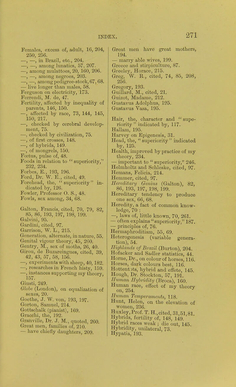 Females, excess of, adult, 16, 204, 250, 256. —, —, in Brazil, etc., 204. —, —, among lunatics, 57, 207. —, among mulattoes, 20, 160, 206. —, —, among negroes, 203. —, —, among pedigree-stock, 67,68. — live longer than males, 58. Ferguson on electricity, 173. Ferrendi, M. de, 47. Fertility, affected by inequality of parents, 146, 150. —, affected by race, 73, 144, 145, 150, 217. —, checked by cerebral develop- ment, 75. —, checked by civilization, 75. —, of first crosses, 148. —, of hybrids, 149. —, of mongrels, 150. Fcetiis, pulse of, 48. Foods in relation to  superiority, 232, 234. Forbes, E., 193, 196. Ford, Dr. W. E., cited, 49. Forehead, the, superiority in- dicated by, 126. Fowler, Professor 0. S., 48. Fowls, sex among, 34, 68. Galton, Francis, cited, 70, 79, 82, 85, 86, 193, 197, 198, 199. Galvini, 95. Gardini, cited. 97. Garrison, W. L., 215. Generation, alternate, in nature, 55. Genital vigour theory, 45, 260. Gentry, M., sex of moths, 26, 40. Girou, de Buzareingues, cited, 39, 42, 43, 57, 58, 156. —, experiments with sheep, 40, 182. —, researches in French histy, 159. —, instances supporting my theory, 157. Giusti, 249. Globe (London), on equalization of sexes, 20. Goethe, .J. W. von, 193, 197. Gorton, Samuel, 214. Gottschalk (pianist), 169. Gracchi, the, 192. Granville, Dr. J. M., quoted, 260. Great men, families of, 210. — have chiefly daughters, 209. Great men have great mothers, 194. — marry able wives, 199. Greece and stii-piculture, 87. Greeley, Horace, 215. Greg, W. R., cited, 74, 85, 208, 256. Gregory, 193. Guillard, M., cited, 21. Guizot, Madame, 212. Gustavus Adolplius, 195. Gustavus Vasa, 195. Hair, the, character and  supe- riority  indicated by, 117. HaUam, 195. Harvey on Epigenesis, 31. Head, the,  superiority  indicated by, 125. Health, improved by practice of my theory, 234. — important to  superiority, 246. Helmholtz and Schleske, cited, 97. Hemans, Felicia, 214. Hemmer, cited, 97. Hereditary Genius (Galton), 82, 86, 193, 197, 198, 199. Hereditary tendency to produce one sex, 66, 68. Heredity, a fact of common know- ledge, 70 : —, laws of, little known, 70, 261. — often explains superiority, 187. — principles of, 76. Hermaphroditism, 55, 69. Heterogenesis (variable genera- tion), 54. Highlands of Brazil (Burton), 204. Hofacker and Sadler statistics, 44. Horne, Dr., on colour of horses, 116. Horses, dark colours best, 116. Hottentots, hybrid and eflfete, 145. Hough, Dr. Stockton, 57, 191. Human Hijbridity (Broca), 160. Human race, effect of my theorv on, 254. ' Human Temperaments, 118. Hunt, Helen, on the elevation of women, 236. Huxley, Prof. T. H., cited, 31,51,81. Hybrids, fertility of, 148, 149. Hybrid races weak ; die out, 145 Hybridity, unUateral, 73. Hypatia, 193.