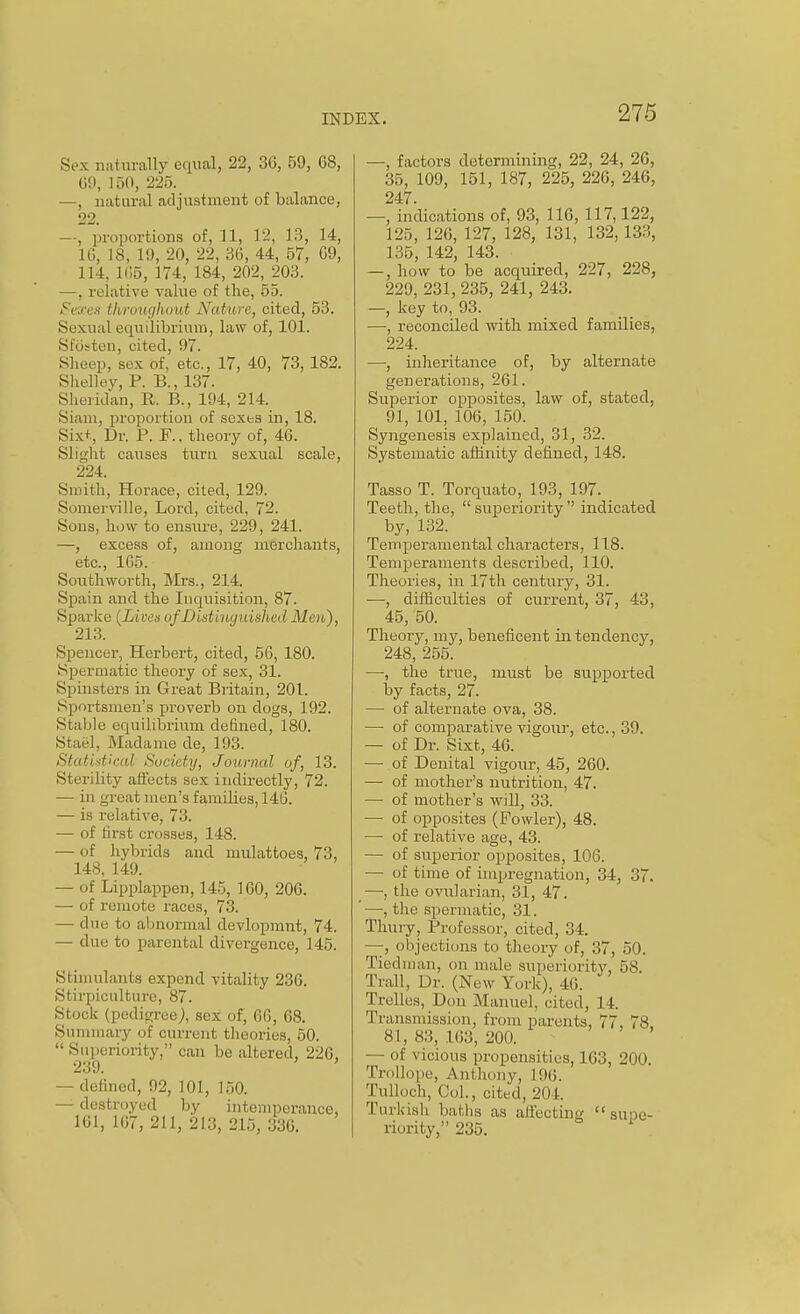 Sex nixturally equal, 22, 3G, 59, 68, 09, 150, 225. —, natural adjustment of balance, 22. —, proportions of, 11, 12, 1.3, 14, IG, 18, 19, 20, 22, 3G, 44, 57, G9, 114, 1(;5, 174, 184, 202, 203. —, relative value of the, 55. Svxcs throughout Nature, cited, 53. Sexual equilibrium, law of, 101. Sfosten, cited, 97. Sheep, sex of, etc., 17, 40, 73, 182. Slielley, P. B., 137. Sheridan, R. B., 194, 214. Siam, proportion of sexes in, 18. Six^ Dr. P. F., theory of, 46. Slight causes turn sexual scale, 224. Smith, Horace, cited, 129. Somerville, Lord, cited, 72. Sons, hvnv to ensiire, 229, 241. —, excess of, among merchants, etc., 1G5. South worth, Mrs., 214. Spain and the Inquisition, 87. Sparke {Lives of Distinguished Men), 213. Spencer, Herbert, cited, 5G, 180. Spermatic theory of sex, 31. Spinsters in Great Britain, 201. Sportsmen's proverb on dogs, 192. Stable equilibrium defined, 180. Stael, Madame de, 193. Statistical Society, Journal of, 13. Sterility affects sex indirectly, 72. — in great men's families, 146. — is relative, 73. — of lirst crosses, 148. — of hybrids and mulattoes, 73, 148, 149. — of Lipplappen, 145, 160, 206. — of remote races, 73. — due to alinormal devlopmnt, 74. — due to parental divergence, 145. Stimulants expend vitality 236. Stirpicnlture, 87. Stock (pedigree), sex of, 6G, 68. Summary of current theories, 50.  Superiority, can be altered, 226, 239. ' — defined, 92, 101, 150. — destroyed by intemperance, 101,167,211,213,215, 336. —, factors determining, 22, 24, 26, 35, 109, 151, 187, 225, 226, 246, 247. —, indications of, 93, 116, 117,122, 125, 126, 127, 128, 131, 132,133, 135, 142, 143. —, how to be acquired, 227, 228, 229, 231, 235, 241, 243. —, key to, 93. —, reconciled with mixed families, 224. —, inheritance of, by alternate generations, 261. Superior opposites, law of, stated, 91, 101, 106, 150. Syngenesis explained, 31, 32. Systematic aflinity defined, 148. Tasso T. Torquato, 193, 197. Teeth, the, superiority'' indicated by, 132. Temperamental characters, 118. Temperaments described, 110. Theories, in 17th century, 31. —, difficulties of current, 37, 43, 45, 50. Theory, my, beneficent in tendency, 248, 255. —•, the true, must be supported by facts, 27. — of alternate ova, 38. — of comparative vigour, etc., 39. — of Dr. Sixt, 46. — of Denital vigour, 45, 260. — of mother's nutrition, 47. — of mother's will, 33. — of opposites (Fowler), 48. — of relative age, 43. —• of superior oi^posites, 106. — of time of impregnation, 34, 37. —, the ovularian, 31, 47. —, the spermatic, 31. Thury, Professor, cited, 34. —, objecticms to theory of, 37, 50. Tiedman, on male superiority, 58. Trail, Dr. (New York), 46. Trelles, Don Manuel, cited, 14. Transmission, from parents, 77, 78. 81, 83, 103, 200. — of vicious propensities, 163, 200. Trnllope, Antluiny, 196. Tulloch, Col., cited, 204. Turkish baths as affecting supe- riority, 235.