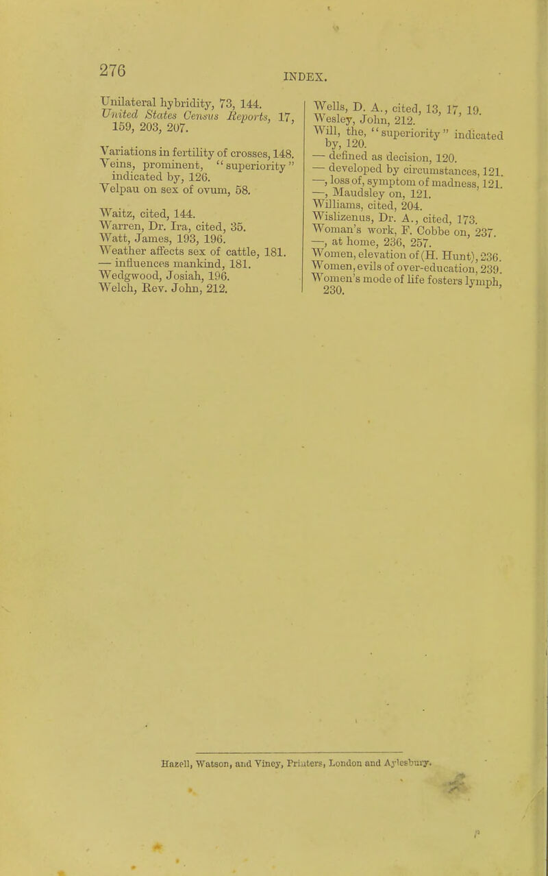 INDEX. Unilateral hybridity, 73, 144. United States Ce7isiis Reports, 17, 159, 203, 207. Variations in f ei-tility of crosses, 148. Veins, prominent, superiority indicated by, 126. Velpau on sex of ovum, 58, Waitz, cited, 144. Warren, Dr. Ira, cited, 35. Watt, James, 193, 196. Weather aifects sex of cattle, 181. — influences mankind, 181. Wedgwood, Josiah, 196. Welch, Rev. John, 212, Wells, D A., cited, 13, 17, 19. Wesley, John, 212. Will, the, superiority indicated by, 120. — defined as decision, 120. — developed by circumstances, 121. —, loss of, symptom of madness, 121 —, Maudsley on, 121. Williams, cited, 204. Wislizenus, Dr. A., cited, 173. Woman's work, F. Cobbe on, 237. —, at home, 236, 257. Women, elevation of (H. Hunt), 236. Women, evils of over-education, 239. Women's mode of life fosters IvmiDh 230, ^ ' Hazell, Watson, and Viney, Priaters, London and Aylesbuiy.