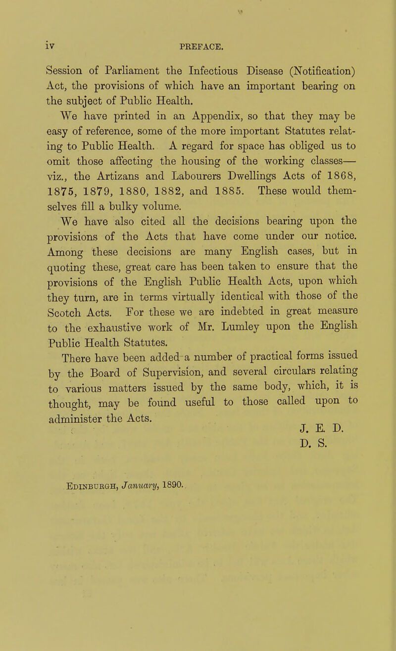 Session of Parliament the Infectious Disease (Notification) Act, the provisions of which have an important bearing on the subject of PubHc Health. We have printed in an Appendix, so that they may be easy of reference, some of the more important Statutes relat- ing to Public Health. A regard for space has obliged us to omit those affecting the housing of the working classes— viz., the Artizans and Labourers Dwellings Acts of 1868, 1875, 1879, 1880, 1882, and 1885. These would them- selves fill a bulky volume. We have also cited all the decisions bearing upon the provisions of the Acts that have come under our notice. Among these decisions are many English cases, but in quoting these, great care has been taken to ensure that the provisions of the English PubUc Health Acts, upon which they turn, are in terms virtually identical with those of the Scotch Acts. For these we are indebted in great measure to the exhaustive work of Mr. Lumley upon the English Public Health Statutes. There have been added a number of practical forms issued by the Board of Supervision, and several circulars relating to various matters issued by the same body, which, it is thought, may be found useful to those called upon to administer the Acts. J. K D. D. S. Edinbuegh, January, 1890.