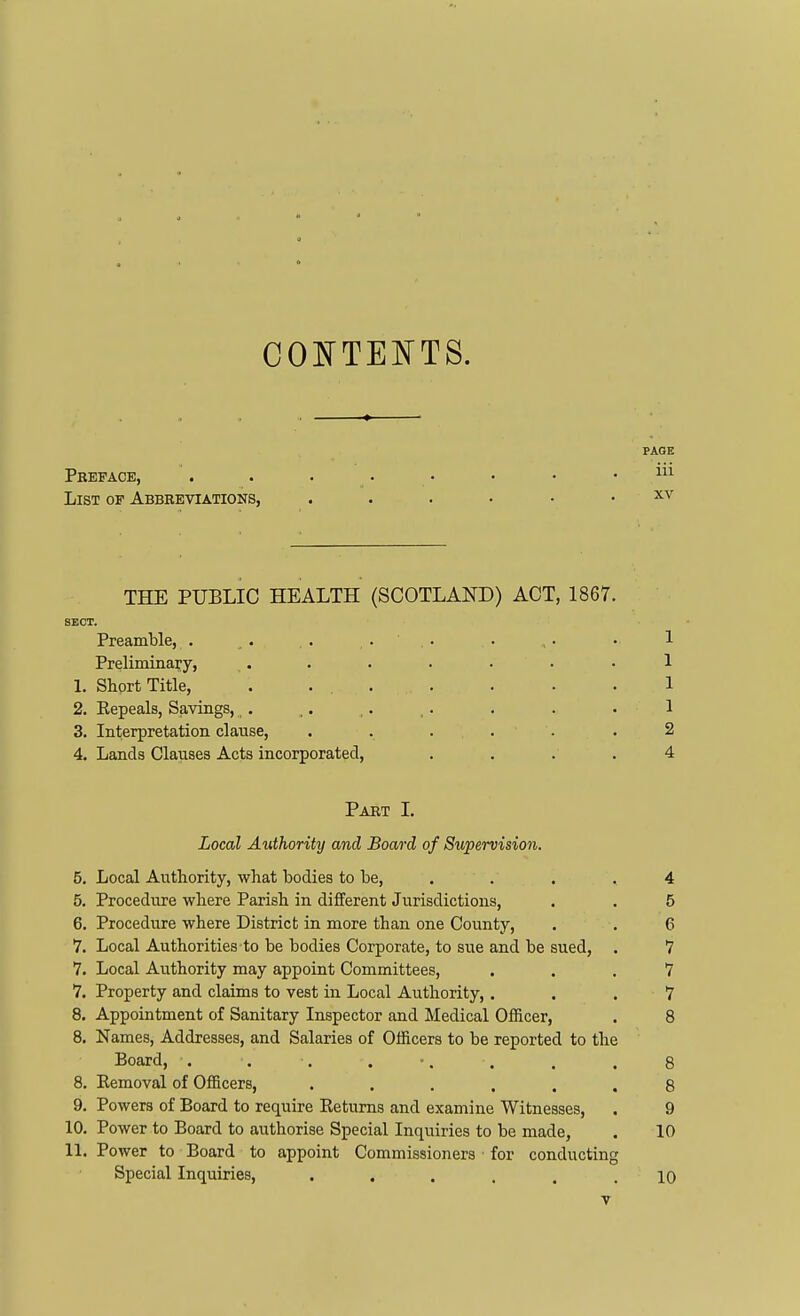 PAGE Preface, List of Abbreviations, ^cv THE PUBLIC HEALTH (SCOTLAND) ACT, 1867. SECT. Preamble, . . . . . . . • • 1 Preliminary, ....... 1 1. Short Title, . ... . . . • 1 2. Repeals, Savings,,. ,. ,. ,. . . . 1 3. Interpretation clause, . . ... . 2 4. Lands Clauses Acts incorporated, .... 4 Part L Local Authority and Board of Supervision. 5. Local Authority, what bodies to be, . . . .4 5. Procedure where Parish in different Jurisdictions, . . 5 6. Procedure where District in more than one County, . . 6 7. Local Authorities'to be bodies Corporate, to sue and be sued, . 7 7. Local Aiithority may appoint Committees, ... 7 7. Property and claims to vest in Local Authority,. . . 7 8. Appointment of Sanitary Inspector and Medical Officer, . 8 8. Names, Addresses, and Salaries of Officers to be reported to the Board, . . . . •, . . . 8 8. Eemoval of Officers, ...... 8 9. Powers of Board to require Returns and examine Witnesses, . 9 10. Power to Board to authorise Special Inquiries to be made, . 10 11. Power to Board to appoint Commissioners ■ for conducting Special Inquiries, ...... 10