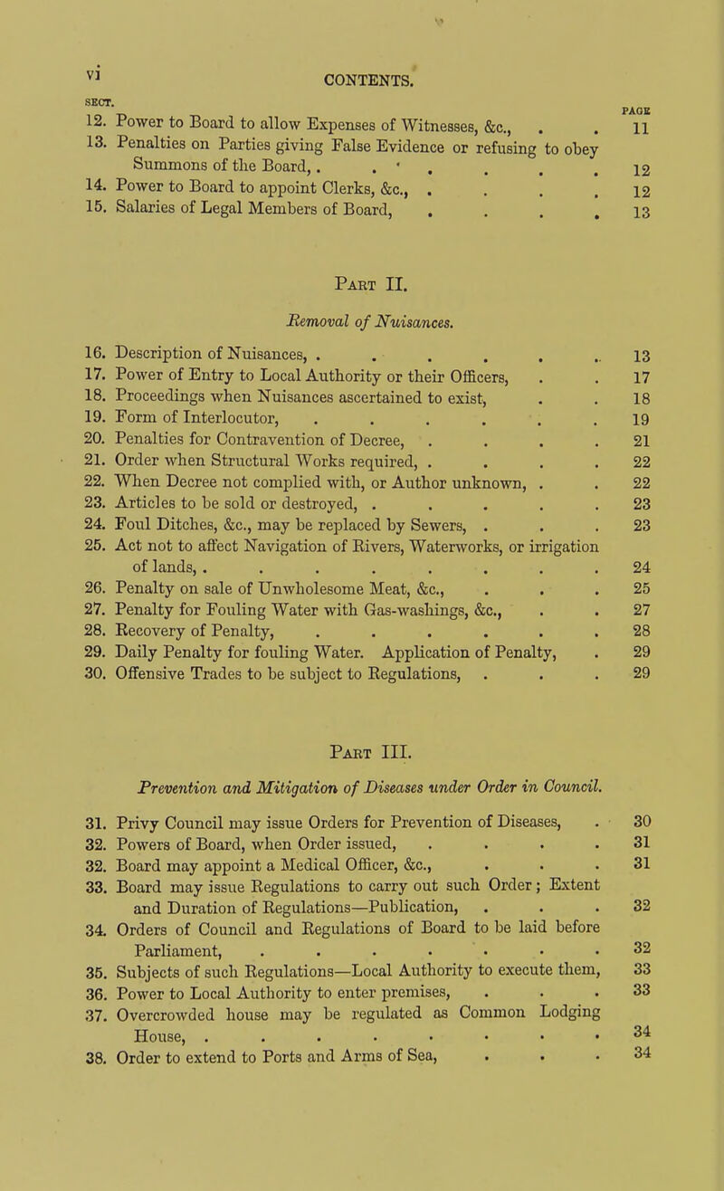 SECT. p^^^ 12. Power to Board to allow Expenses of Witnesses, &c., . . 11 13. Penalties on Parties giving False Evidence or refusing to obey Summons of the Board,. . • . . . .12 14. Power to Board to appoint Clerks, &c., . . . .12 15. Salaries of Legal Members of Board, . . . .13 Part II. Removal of Nuisances. 16. Description of Nuisances, . . . . . ..13 17. Power of Entry to Local Authority or their Oificers, . . 17 18. Proceedings when Nuisances ascertained to exist, , . 18 19. Form of Interlocutor, ...... 19 20. Penalties for Contravention of Decree, . . . .21 21. Order when Structural Works required, . . . .22 22. When Decree not complied with, or Author unknown, . . 22 23. Articles to be sold or destroyed, ..... 23 24. Foul Ditches, &c., may be replaced by Sewers, . . .23 25. Act not to affect Navigation of Kivers, Waterworks, or irrigation of lands, ........ 24 26. Penalty on sale of Unwholesome Meat, &c., . . .25 27. Penalty for Fouling Water with Gas-washings, &c., . . 27 28. Eecovery of Penalty, ...... 28 29. Daily Penalty for fouling Water. Application of Penalty, . 29 30. Offensive Trades to be subject to Regulations, . . .29 Pabt III. Prevention and Mitigation of Diseases under Order in Council. 31. Privy Council may issue Orders for Prevention of Diseases, . 30 32. Powers of Board, when Order issued, . . . .31 32. Board may appoint a Medical Officer, &c., . . .31 33. Board may issue Regulations to carry out such Order; Extent and Duration of Regulations—Publication, . . .32 34. Orders of Council and Regulations of Board to be laid before Parliament, ....... 32 35. Subjects of such Regulations—Local Authority to execute them, 33 36. Power to Local Authority to enter premises, . . .33 37. Overcrowded house may be regulated as Common Lodging House, 2^ 38. Order to extend to Ports and Arms of Sea, . . .34