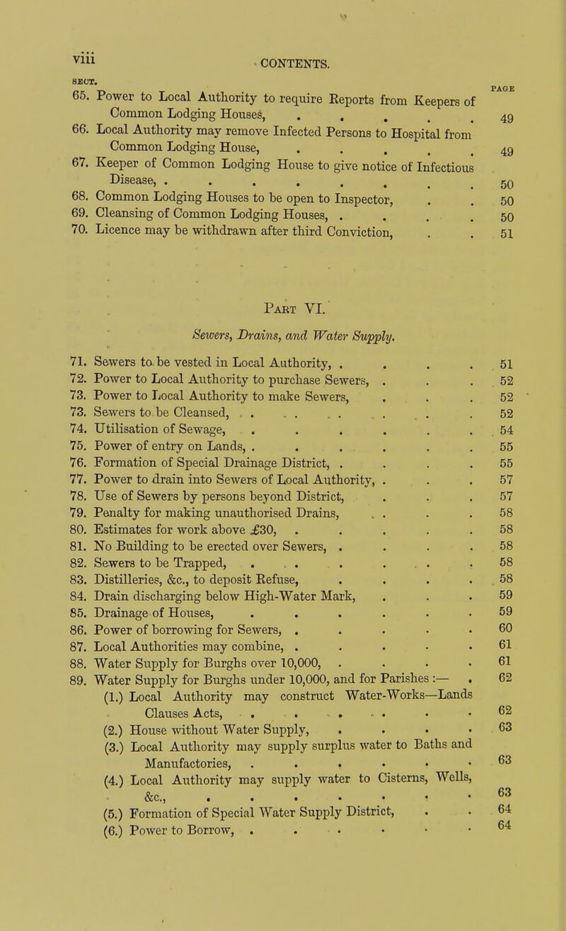 ^^^^ ' CONTENTS. 8BCT. PAGE 65. Power to Local Authority to require Eeports from Keepers of Common Lodging Houses, • .... 49 66. Local Authority may remove Infected Persons to Hospital from Common Lodging House, • • . . . 49 67. Keeper of Common Lodging House to give notice of Infectious Disease, 5q 68. Common Lodging Houses to be open to Inspector, , . 50 69. Cleansing of Common Lodging Houses, . , . .50 70. Licence may be withdrawn after third Conviction, . . 51 Part VI. Sewers, Drains, and Water Supply. 71. Sewers to. be vested in Local Authority, . . . . 51 72. Power to Local Authority to purchase Sewers, . . . 52 73. Power to Local Authority to make Sewers, . . .52 73. Sewers to be Cleansed, . . . 52 74. Utilisation of Sewage, . . . . . . . 54 75. Power of entry on Lands, . . . . . ,55 76. Formation of Special Drainage District, . . . .55 77. Power to drain into Sewers of Local Authority, . . .57 78. Use of Sewers by persons beyond District, . . .57 79. Penalty for making unauthorised Drains, . . . .58 80. Estimates for work above ^30, . . . . .58 81. No Building to be erected over Sewers, . . . .58 82. Sewers to be Trapped, .... ... .58 83. Distilleries, &c., to deposit Eefuse, . . . . 58 84. Drain discharging below High-Water Mark, . . .59 85. Drainage of Houses, ...... 59 86. Power of borrowing for Sewers, ..... 60 87. Local Authorities may combine, ..... 61 88. Water Supply for Burghs over 10,000, . . . .61 89. Water Supply for Burghs under 10,000, and for Parishes :— . 62 (1.) Local Authority may construct Water-Works—Lands Clauses Acts, . . . - . • .62 (2.) House without Water Supply, . . • .63 (3.) Local Authority may supply surplus water to Baths and Manufactories, (4.) Local Authority may supply water to Cisterns, Wells, &c., 63 (5.) Formation of Special Water Supply District, . . 64 (6.) Power to Borrow, . . . • • .64