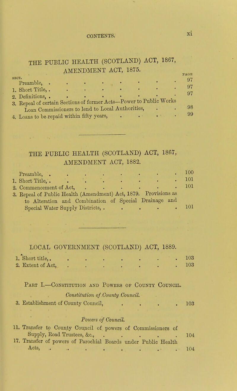 THE PUBLIC HEALTH (SCOTLAND) ACT, 1867, AMENDMENT ACT, 1875. PAGE 97 97 97 3E0T. Preamble, . . • • . • 1. Short Title, 2. Definitions, . • • • • • * ' 3. Eepeal of certain Sections of former Acts—Power to Public Works Loan Commissioners to lend to Local Authorities, . . 98 4. Loans to be repaid within fifty years, 99 THE PUBLIC HEALTH (SCOTLAND) ACT, 1867, AMENDMENT ACT, 1882. Preamble, 1. Short Title, . . . '. 2. Commencement of Act, ...... 3. Eepeal of Public Health (Amendment) Act, 1879. Provisions as to Alteration and Combination of Special Drainage and Special Water Supply Districts, . . . . • LOCAL GOVERNMENT (SCOTLAND) ACT, 1889. 1. short title,. . . . . . . . 103 2, Extent of Act, 103 Part I.—Constitution and Powers of County Counoil. Constitution of County Council. 3. Establishment of County Council, .... 103 Powers of Council. 11. Transfer to County Council of powers of Commissioners of Supply, Eoad Trustees, &c., . . . . .104 17. Transfer of powers of Parochial Boards under Public Health Acts, . .. . . . . .104