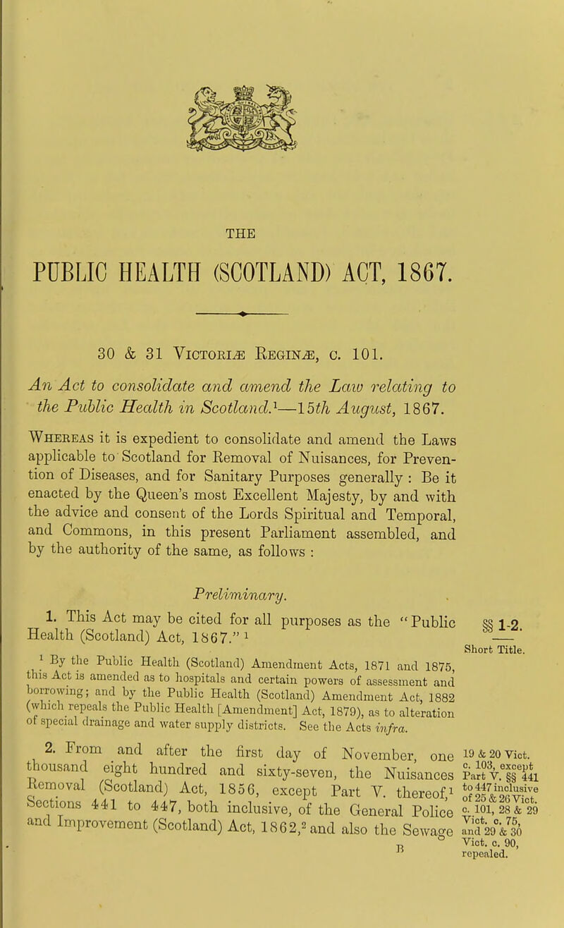 THE PUBLIC HEALTH (SCOTLAND) ACT, 1867. 30 & 31 Victoria Regin^, c. 101. An Act to consolidate and amend the Law relating to the Puhlic Health in Scotland}—IMh August, 1867. Whereas it is expedient to consolidate and amend the Laws appHcable to Scotland for Eemoval of Nuisances, for Preven- tion of Diseases, and for Sanitary Purposes generally : Be it enacted by the Queen's most Excellent Majesty, by and with the advice and consent of the Lords Spiritual and Temporal, and Commons, in this present Parliament assembled, and by the authority of the same, as follows : Preliminary. 1. This Act may be cited for all purposes as the Public ss 1-2 Health (Scotland) Act, 1867. ^ — ' Short Title. 1 By tlie Public Health (Scotland) Amendment Acts, 1871 and 1875, this Act is amended as to hospitals and certain powers of assessment and borrowing; and by the Public Health (Scotland) Amendment Act, 1882 (which repeals the Public Health [Amendment] Act, 1879), as to alteration ot special drainage and water supply districts. See the Acts infra. 2. From and after the first day of November one i9&20Viot. thousand eight hundred and sixty-seven, the Nuisances Pa!?V§r& Kemoval (Scotland) Act, 1856, except Part V. thereof^ '^Af^ST^ Sections 441 to 447, both inclusive, of the General Police = loiTiltg and Improvement (Scotland) Act, 1862,^and also the Sewage SdV&lo ° Viot. 0. 90, repealed.