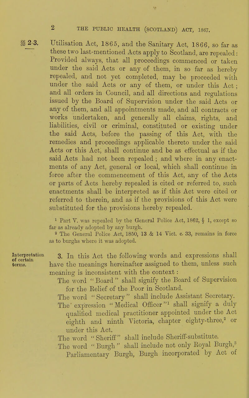 §§ 2-3. Utilisation Act, 1865, and the Sanitary Act, 1866, so far as these two last-mentioned Acts apply to Scotland, are repealed: Provided always, that all proceedings commenced or taken under the said Acts or any of them, in so far as hereby repealed, and not yet completed, may be proceeded with under the said Acts or any of them, or under this Act ; and all orders in Council, and all directions and regulations issued by the Board of Supervision under the said Acts or any of them, and all appointments made, and all contracts or works undertaken, and generally all claims, rights, and liabilities, civil or criminal, constituted or existing under the said Acts, before the passing of this Act, with the remedies and proceedings applicable thereto under the said Acts or this Act, shall continue and be as effectual as if the said Acts had not been repealed ; and where in any enact- ments of any Act, general or local, which shall continue in force after the commencement of this Act, any of the Acts or parts of Acts hereby repealed is cited or referred to, such enactments shall be interpreted as if this Act were cited or referred to therein, and as if the provisions of this Act were substituted for the provisions hereby repealed. 1 Part V. was repealed by the General Police Act, 1862, § 1, except so far as already adopted by any burgh. 2 The General Police' Act, 1850, 13 & 14 Vict. c. 33, remains in force as to burghs where it was adopted. Interpretation 3_ jj^ ^^^g q^q following words and expressions shall terms. have the meanings hereinafter assigned to them, unless such meaniug is inconsistent with the context: The word  Board  shall signify the Board of Supervision for the Relief of the Poor in Scotland. The word  Secretary  shall include Assistant Secretary. The'expression Medical Officershall signify a duly quahfied medical practitioner appointed under the Act eighth and ninth Victoria, chapter eighty-three,^ or under this Act, The word Sheriff shall include Sheriff-substitute. The word  Burgh shall include not only Royal Burgh,^ Parliamentary Burgh, Burgh incorporated by Act of