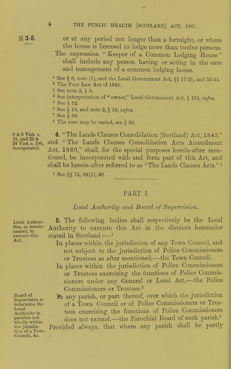 §§ 3-5. or at any period not longer than a fortnight, or where the house is Hcensecl to lodge more than twelve persons. The expression  Keeper of a Common Lodging House shall include any person having or acting in the care and management of a common lodging house. 1 See § 8, note (1), and the Local Government Act, §§ 17 (3), and 52-54. 2 The Poor Law Act of 1845. ^ See note 3, § 5. See interpretation of  owner, Local Government Act, § 105, infra. 5 See § 52. 0 See § 18, and note 2, § 19, infra. 7 See § 59. 8 The sum may be varied, see § 59. 8Jfc o^Viot.^. 4. The Lands Clauses Consolidation (Scotland) Act, 1845, 24Viot. 0.106, and  The Lands Clauses Consolidation Acts Amendment incorporated. ^^^^ I860, shall, for the special purposes herein-after men- tioned, be incorporated with and form part of this Act, and shall be herein-after referred to as The Lands Clauses Acts. ^ 1 See §§ 72, 89(1), 90. PART I. Local Authori- ties, as herein- named, to execute this Act. Board of Supervision to determine the Local Authority in parishes not wholly within tlie jurisdic- tion of a Town Council, &c. Local Authority and Board of Supervision. 5. The following bodies shall respectively be the Local Authority to execute this Act in the districts hereunder stated in Scotland :—^ In places within the jurisdiction of any Town Council, and not subject to the jurisdiction of Police Commissioners or Trustees as after mentioned,—the Town Council. In places within the jurisdiction of Police Commissioners or Trustees exercising the functions of Police Commis- sioners under any General or Local Act,—the Police Commissioners or Trustees.^ Ih any parish, or part thereof, over which the jurisdiction of a Town Council or of Police Commissioners or Trus- tees exercising the functions of Police Commissioners does not extend,—the Parochial Board of such parish.^ Provided alwavs, that where any parish shall be partly