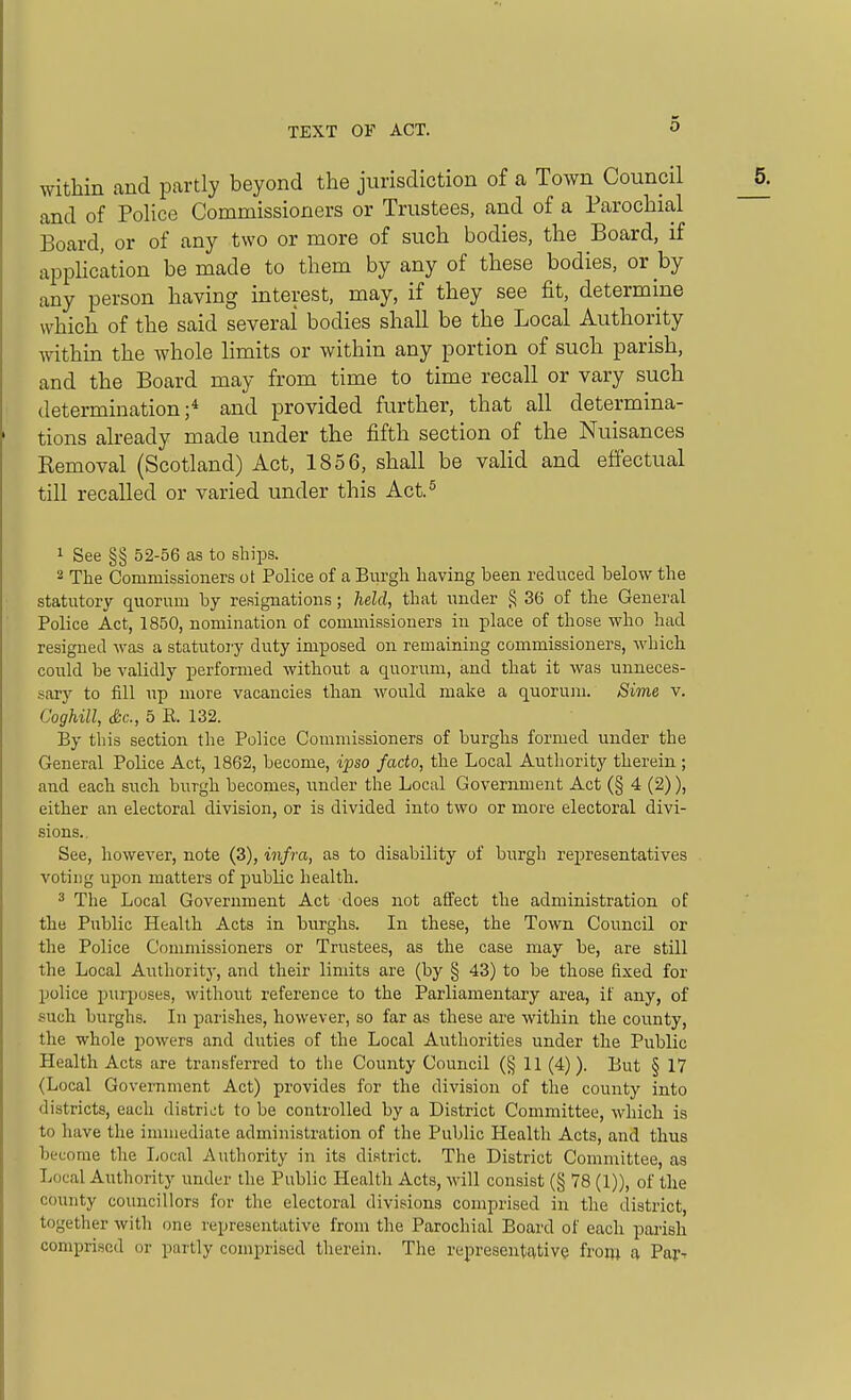 within and partly beyond the jurisdiction of a Town Council and of Police Commissioners or Trustees, and of a Parochial Board, or of any two or more of such bodies, the Board, if apphcation be made to them by any of these bodies, or by any person having interest, may, if they see fit, determine which of the said several bodies shall be the Local Authority within the whole limits or within any portion of such parish, and the Board may from time to time recall or vary such determination;* and provided further, that all determina- tions already made under the fifth section of the Nuisances Removal (Scotland) Act, 1856, shall be valid and effectual till recalled or varied under this Act.^ 1 See §§ 52-56 as to ships. 2 The Commissioners ot Police of a Burgh having been reduced below the statutory quorum by resignations; held, that under § 36 of the General Police Act, 1850, nomination of commissioners in j)lace of those who had resigned was a statutory duty imxDOsed on remaining commissioners, which could be validly iDerformed without a quorum, and that it was unneces- sary to fill up more vacancies than would make a quoruin. Sime v. Coghill, Sc., 5 K. 132. By this section the Police Commissioners of burghs formed under the General Police Act, 1862, become, ipso facto, the Local Authority therein ; and each such burgh becomes, under the Local Government Act (§ 4 (2)), either an electoral division, or is divided into two or more electoral divi- sions.. See, however, note (3), infra, as to disability of burgh representatives voting upon matters of public health. 3 The Local Government Act does not affect the administration of the Public Health Acts in burghs. In these, the Town Council or the Police Commissioners or Trustees, as the case may be, are stUl the Local Authority, and their limits are (by § 43) to be those fixed for police purposes, without reference to the Parliamentary area, if any, of .such burghs. In parishes, however, so far as these are within the county, the whole powers and duties of the Local Authorities under the Public Health Acts are transferred to the County Council (§11 (4)). But § 17 (Local Government Act) provides for the division of the county into districts, each distrii^t to be controlled by a District Committee, which is to have the immediate administration of the Public Health Acts, and thus become the Local Authority in its district. The District Committee, as Local Authority under the Public Health Acts, will consist (§ 78 (1)), of the county councillors for the electoral divisions comprised in the district, together with one representative from the Parochial Board of each parish comprised or partly comprised therein. The representative from a Par--