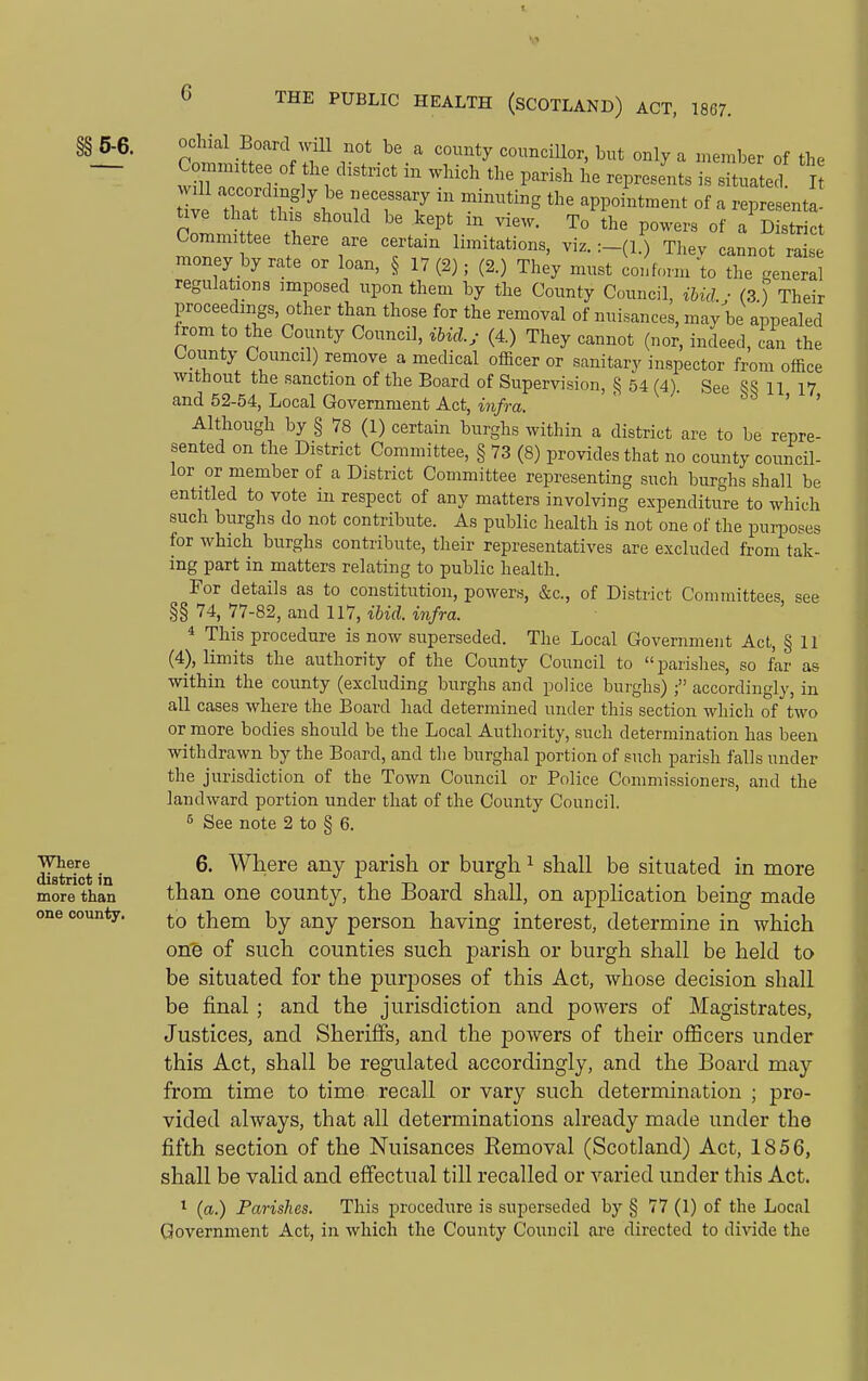 §§ 5-6. Where district in more than one county. ochial Board wUl not be a county councillor, but only a member of the ve that '''' appointment of a representa- cZ H .1 '''P' T° P°^'^^« of a District Commi tee there are certain limitations, viz. Thev cannot raise money by rate or loan, § 17(2); (2.) They must conform'to the general regulations imposed upon them by the Coimty Council, ibid ■ (3 ) Their proceedings, other than those for the removal of nuisances, may be appealed from to the County Council, ibicl.y (4.) They cannot (nor, indeed, cL the Lounty Council) remove a medical officer or sanitary inspector from office without the sanction of the Board of Supervision, § 54 (4). See 8S 11 17 and 52-54, Local Government Act, infra. ' &s > , Although by § 78 (1) certain burghs within a district are to be repre- sented on the District Committee, § 73 (8) provides that no county council- lor or member of a District Committee representing such burghs shall be entitled to vote in respect of any matters involving expenditure to which such burghs do not contribute. As public health is not one of the puqDoses for which burghs contribute, their representatives are excluded from tak- ing part in matters relating to public health. For details as to constitution, powers, &c., of District Committees see §§ 74, 77-82, and 117, ibid, infra. * This procedure is now superseded. The Local Government Act, § 11 (4), limits the authority of the County Council to parishes, so far as within the county (excluding burghs and police burghs) accordingly, in all cases where the Board had determined under this section which of two or more bodies should be the Local Authority, such determination has been withdrawn by the Board, and the burghal portion of such parish falls under the jurisdiction of the Town Council or Police Commissioners, and the landward portion under that of the County Council. ^ See note 2 to § 6. 6. Where any parish or burgh ^ shall be situated in more than one county, the Board shall, on application being made to them by any person having interest, determine in which on'e of such counties such parish or burgh shall be held to be situated for the purjooses of this Act, whose decision shall be final; and the jurisdiction and powers of Magistrates, Justices, and Sheriffs, and the powers of their officers under this Act, shall be regulated accordingly, and the Board may from time to time recall or vary such determination ; pro- vided always, that all determinations already made under the fifth section of the Nuisances Eemoval (Scotland) Act, 1856, shall be valid and effectual till recalled or varied under this Act. ^ (a.) Parishes. This procedure is superseded by § 77 (1) of the Local Government Act, in which the County Council are directed to divide the