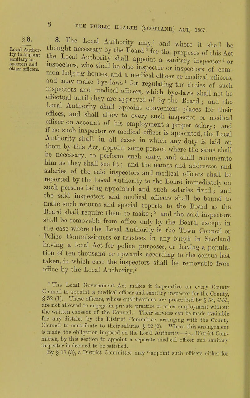 r ~ ihoiJ!' ^'''^ Authority may/ and where it shall be aanitar;?n- ^he Local Authority shall appoint a sanitary inspector ^ or other officers. inspectors, who shall be also inspector or inspectors of com- mon lodgmg houses, and a medical officer or medical officers, and may make bye-laws^ for regulating the duties of such inspectors and medical officers, which bye-laws shall not be effec ual until they are approved of by the Board ; and the Local Authority shall appoint convenient places for their offices, and shall allow to every such inspector or medical officer on account of his employment a proper salary; and It no such mspector or medical officer is appointed, the Local Authority shall, in all cases in which any duty is laid on them by this Act, appoint some person, where the same shall be necessary, to perform such duty, and shall remunerate him as they shall see fit; and the names and addresses and salaries of the said inspectors and medical officers shall be reported by the Local Authority to the Board immediately on such persons being appointed and such salaries fixed ; and the said inspectors and medical officers shall be bound to make such returns and special reports to the Board as the Board shall require them to make and the said inspectors shall be removable from office only by the Board, except in the case where the Local Authority is the Town Council or Police Commissioners or trustees in any burgh in Scotland having a local Act for police purposes, or having a popula- tion of ten thousand or upwards according to the census last taken, in which case the inspectors shall be removable from office by the Local Authority.^ 1 The Local Government Act makes it imperative on every Coimty Council to appoint a medical officer and sanitary inspector for the County, § 52 (1). These officers, whose qualifications are prescribed by § 54, ibid., are not allowed to engage in private practice or other employment without the written consent of the Council. Their services can be made available for any district by the District Committee arranging M'ith the County Council to contribute to their salaries, § 52 (2). Wliere this arrangement is made, the obligation imposed on the Local Authority'—i.e., District Com- mittee, by this section to appoint a separate medical officer and sanitary inspector is deemed to be satisfied. By § 17 (3), a District Committee may appoint such officers either for