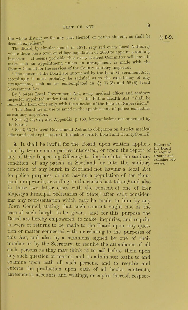 the whole district or for any part thereof, or parish therein, as shall be §g 8-9. deemed expedient. The Board, by circular issued in 1871, required every Local Autlionty where there was a town or village population of 2000 to appoint a sanitary inspector. It seems probable that every District Committee will have to make such an appointment, unless an arrangement is made with the County Council for the services of the County sanitary inspector. 2 The powers of the Board are untouched by the Local Government Act; accordingly it must probably be satisfied as to the expediency of any arrangements, such as are contemplated in §§ 17(3) and 52(2) Local Government Act. By § 54(4) Local Government Act, every medical officer and sanitary inspector appointed under that Act or the Public Health Act sliall be removable from office only with the sanction of the Board of Supervision. 3 The Board are in use to sanction the appointment of police constables as sanitaiy inspectors. * See §§ 44, 62 ; also Appendix, p. 169, for regulations recommended by the Board. 5 See § 53 (1) Local Government Act as to obligation on district medical officer and sanitary inspector to furnish reports to Board and CuuntyCouncil. 9. It shall be lawful for the Board, upon written applica- Powers of tion by two or more parties interested, or upon tbe report of j.^ rgnyii-e any of their Inspecting Officers,^ to inquire into the sanitary returns and T . ^ -i-rs ii • • examme wit- condition of any parish m bcotland, or into the sanitary nesses. condition of any burgh in Scotland not having a local Act for police purposes, or not having a population of ten thou- sand or upwards, according to the census last taken,^ and also in these two latter cases with the consent of one of Her Majesty's Principal Secretaries of State,^ after duly consider- ing any representation which may be made to him by any Town Council, stating that such consent ought not in the case of such burgh to be given ; and for this purpose the Board are hereby empowered to make inquiries, and require answers or returns to be made to the Board upon any ques- tion or matter connected with or relating to the purposes of this Act, and also by a summons, signed by one of their number or by the Secretary, to require the attendance of all such persons as they may think fit to call before them upon any such question or matter, and to administer oaths to and examine upon oath all such persons, and to require and enforce the production upon oath of all books, contracts, agreements, accounts, and writings, or copies thereof, respect-