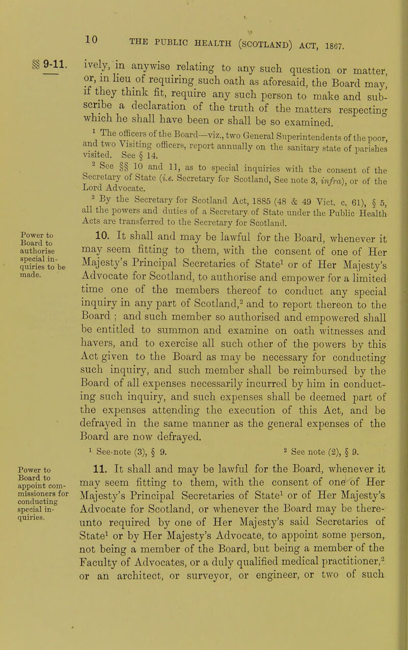 §§ 9-11. Power to Board to authorise special in- quiries to be made. Power to Board to appoint com- missioners for conducting special in- quiries. ively, m anywise relating to any such question or matter, or, in heu of requiring such oath as aforesaid, the Board may, if they think fit, require any such person to make and sub- scribe a declaration of the truth of the matters respecting which he shall have been or shall be so examined. 1 The officers of the Board—viz., two General Superintendents of the poor, and tvyo Visiting officers, report annually on the sanitary state of parishes visited. See § 14. 2 See §§ 10 and 11, as to special inquiries with the consent of the Secretary of State (i.e. Secretary for Scotland, See note 3, i7ifra), or of tlie Lord Advocate. 3 By the Secretary for Scotland Act, 1885 (48 & 49 Vict. c. 61), § 5, all the powers and duties of a Secretary of State under the Public Health Acts are transferred to the Secretary for Scotland. 10. It shall and may be lawful for the Board, whenever it may seem fitting to them, with the consent of one of Her Majesty's Principal Secretaries of State^ or of Her Majesty's Advocate for Scotland, to authorise and empower for a limited time one of the members thereof to conduct any special inquiry in any part of Scotland,^ and to report thereon to the Board ; and such member so authorised and empowered shall be entitled to summon and examine on oath witnesses and havers, and to exercise all such other of the powers by this Act given to the Board as may be necessary for conducting such inquiry, and such member shall be reimbursed by the Board of all expenses necessarily incurred by him in conduct- ing such inquiry, and such expenses shall be deemed part of the expenses attending the execution of this Act, and be defrayed in the same manner as the general expenses of the Board are now defrayed, 1 See note (3), § 9. 2 ^ge note (2), § 9. 11. It shall and may be lawful for the Board, whenever it may seem fitting to them, with the consent of on^ of Her Majesty's Principal Secretaries of State^ or of Her Majesty's Advocate for Scotland, or whenever the Board may be there- unto required by one of Her Majesty's said Secretaries of State^ or by Her Majesty's Advocate, to appoint some person, not being a member of the Board, but being a member of the Faculty of Advocates, or a duly qualified medical practitioner,- or an architect, or surveyor, or engineer, or two of such