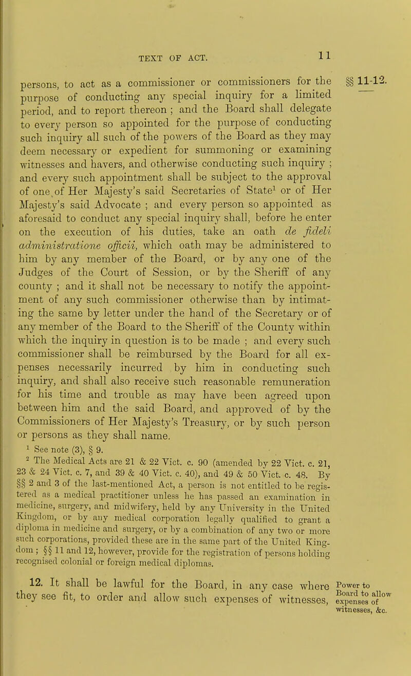 persons, to act as a commissioner or commissioners for the §§ 11-12. purpose of conducting any special inquiry for a limited period, and to report thereon ; and the Board shall delegate to every person so appointed for the purpose of conducting such inquiry all such of the powers of the Board as they may deem necessary or expedient for summoning or examining witnesses and havers, and otherwise conducting such inquiry ; and every such appointment shall be subject to the approval of one,of Her Majesty's said Secretaries of State^ or of Her Majesty's said Advocate ; and every person so appointed as aforesaid to conduct any special inquiry shall, before he enter on the execution of his duties, take an oath de ficleli administratione officii, which oath may be administered to him by any member of the Board, or by any one of the Judges of the Court of Session, or by the Sheriff of any county ; and it shall not be necessary to notify the appoint- ment of any such commissioner otherwise than by intimat- ing the same by letter under the hand of the Secretary or of any member of the Board to the Sheriff of the County within which the inquiry in question is to be made ; and every such commissioner shall be reimbursed by the Board for all ex- penses necessarily incurred by him in conducting such inquiry, and shall also receive such reasonable remuneration for his time and trouble as may have been agreed upon between him and the said Board, and approved of by the Commissioners of Her Majesty's Treasury, or by such person or persons as they shall name. 1 See note (3), § 9. 2 The Medical Acts are 21 & 22 Vict. c. 90 (amended by 22 Vict. c. 21, 23 & 24 Vict. c. 7, and 39 & 40 Vict. c. 40), and 49 & 50 Vict. c. 48. By §§ 2 and 3 of the last-mentioned Act, a person is not entitled to be regis- tered as a medical practitioner unless he has passed an examination in medicine, surgery, and midwifery, held by any University in the United Kingdom, or by any medical corporation legally qualified to grant a diploma in medicine and surgerj^, or by a combination of any two or more such corporations, provided these are in the same part of the United King, dom ; §§ 11 and 12, however, provide for the registration of persons holding recognised colonial or foreign medical diplomas. 12. It shall be lawful for the Board, in any case where Power to they see fit, to order and allow such expenses of witnesses, fxiSsJs o witnesses, &c.
