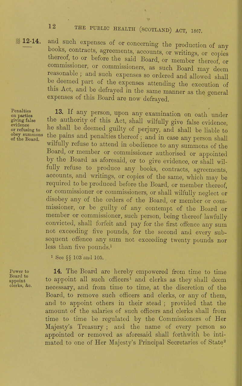 12-14. and sucli expenses of or concerning the production of any books, contracts, agreements, accounts, or writings, or copies thereof, to or before the said Board, or member thereof or commissioner, or commissioners, as such Board may deem reasonable ; and such expenses so ordered and allowed shall be deemed part of the expenses attending the execution of this Act, and be defrayed in the same manner as the general expenses of this Board are now defrayed. Penalties on parties giving false evidence or 13. If any person, upon any examination on oath under idence f^ authority of this Act, shall wilfuHy give false evidence, refusing to ^hall be deemed guilty of perjury, and shall be liable to of tLTaT' P'^'^'' ^^^^^ penalties thereof; and in case any person shall wilfully refuse to attend in obedience to any summons of the Board, or member or commissioner authorised or appointed by the Board as aforesaid, or to give evidence, or shall wil- fully refuse to produce any books, contracts, agreements, accounts, and writings, or copies of the same, which may be required to be produced before the Board, or member thereof, or commissioner or commissioners, or shall wilfully neglect or disobey any of the orders of the Board, or member or com- missioner, or be guilty of any contempt of the Board or member or commissioner, such person, being thereof lawfully convicted, shall forfeit and pay for the first offence any sum not exceeding five pounds, for the second and every sub- sequent oftence any sum not exceeding twenty pounds nor less than five pounds.^ 1 See §§ 103'and 105. 14. The Board are hereby empowered from time to time to aj)point all such officers^ and clerks as they shall deem necessary, and from time to time, at the discretion of the Board, to remove such ofiicers and clerks, or an}^ of them, and to appoint others in their stead ; provided that the amount of the salaries of such ofiicers and clerks shall from time to time be regulated by the Commissioners of Her Majesty's Treasury ; and the name of every person so appointed or removed as aforesaid shall forthwitli be inti- mated to one of Her Majesty's Princij^al Secretaries of State^ Power to Board to appoint clerks, &c.