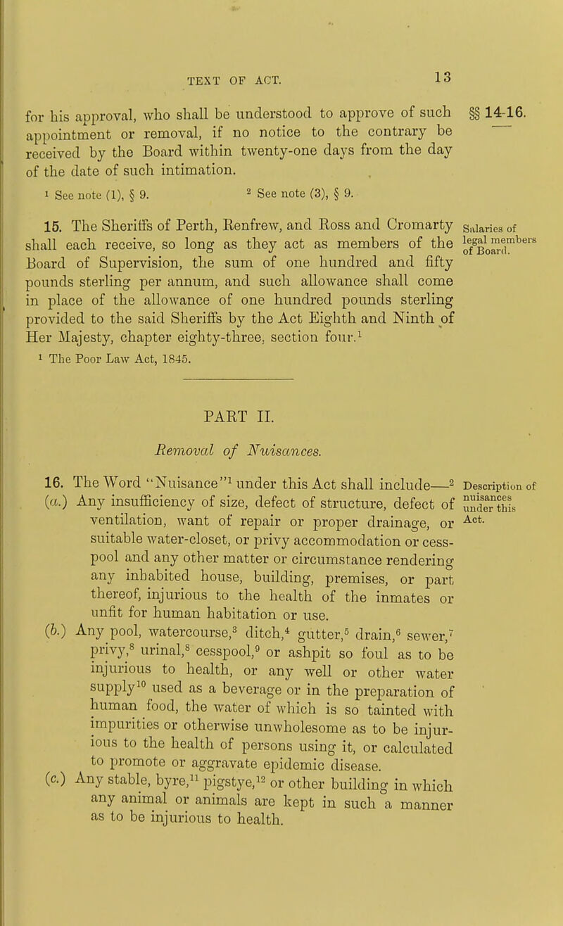 for his approval, who shall be understood to approve of such §§ 14-16. appointment or removal, if no notice to the contrary be received by the Board within twenty-one days from the day of the date of such intimation. 1 See note (1), § 9. ^ gee note (3), § 9. 15. The Sheriffs of Perth, Eenfrew, and Ross and Cromarty salaries of shall each receive, so long as they act as members of the Jf/Bo^f™^*^'' Board of Supervision, the sum of one hundred and fifty pounds sterling per annum, and such allowance shall come in place of the allowance of one hundred pounds sterling provided to the said Sheriffs by the Act Eighth and Ninth of Her Majesty, chapter eighty-three, section four.^ 1 The Poor Law Act, 1845. PART II. Removal of Nuisances. 16. The Word Nuisance^ under this Act shall include—^ Description of (tt.) Any insufficiency of size, defect of structure, defect of undeTthL ventilation, want of repair or proper drainage, or suitable water-closet, or privy accommodation or cess- pool and any other matter or circumstance rendering any inhabited house, building, premises, or part thereof, injurious to the health of the inmates or unfit for human habitation or use. (6.) Any pool, watercourse,^ ditch,* gutter,^ drain,« sewer,' privy,8 urinal,8 cesspool,^ or ashpit so foul as to be injurious to health, or any well or other water supply 10 used as a beverage or in the preparation of human food, the water of which is so tainted with impurities or otherwise unwholesome as to be injur- ious to the health of persons using it, or calculated to promote or aggravate epidemic disease. (c.) Any stable, byre, pigstye,!^ or other building in which any animal or animals are kept in such a manner as to be injurious to health.