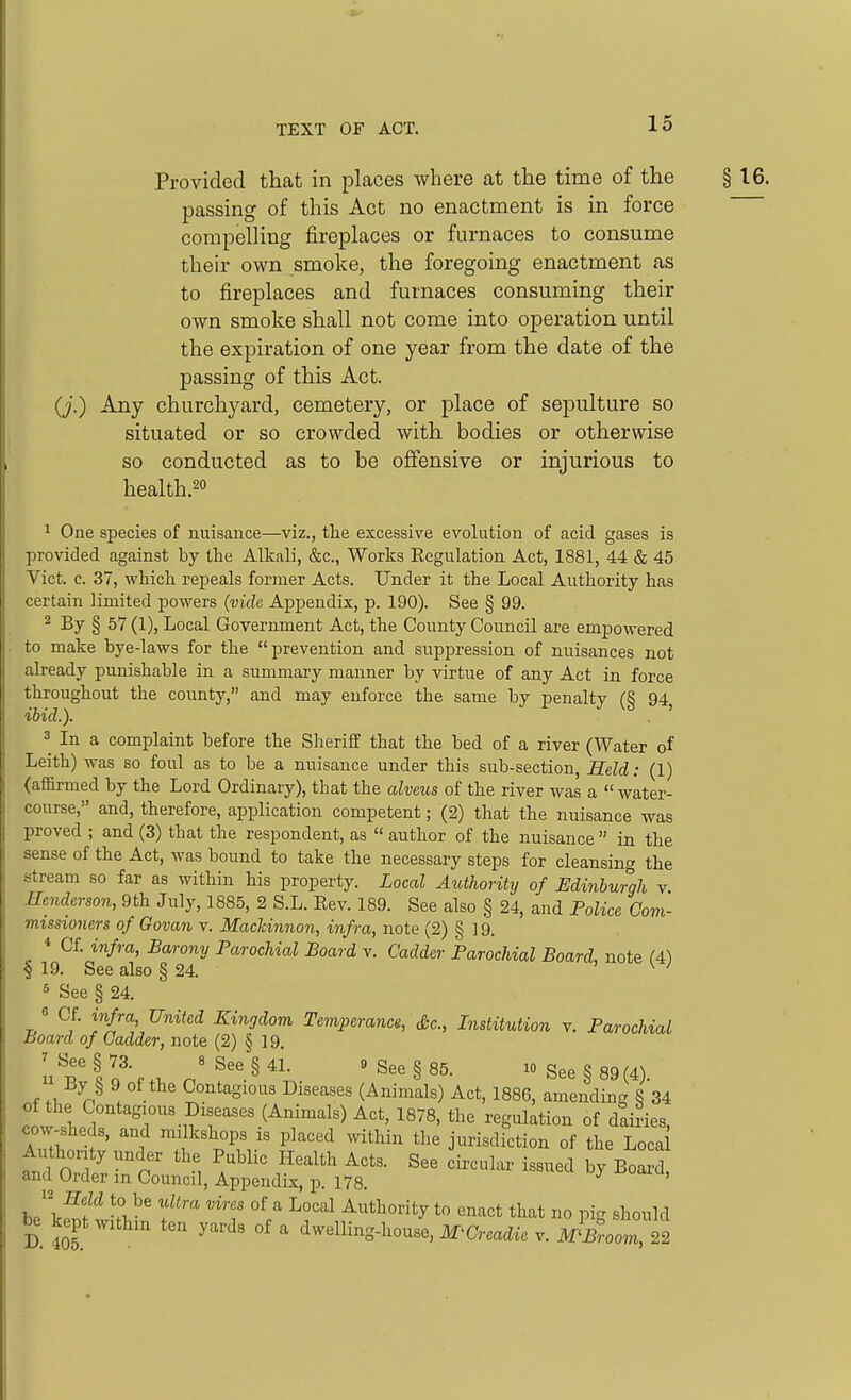 Provided that in places where at the time of the § 16. passing of this Act no enactment is in force compelHng fireplaces or furnaces to consume their own smoke, the foregoing enactment as to fireplaces and furnaces consuming their own smoke shall not come into operation until the expiration of one year from the date of the passing of this Act. (J.) Any churchyard, cemetery, or place of sepulture so situated or so crowded with bodies or otherwise so conducted as to be offensive or injurious to health.2o 1 One species of nuisance—viz., the excessive evolution of acid gases is provided against by the Alkali, &c., Works Eegulation Act, 1881, 44 & 45 Vict. c. 37, whicli repeals former Acts. Under it the Local Authority has certain limited powers (vide Appendix, p. 190). See § 99. 2 By § 57 (1), Local Government Act, the County Council are empowered to make bye-laws for the prevention and suppression of nuisances not already punishable in a summary manner by virtue of any Act in force throughout the county, and may enforce the same by penalty (§ 94, ibid.). 3 In a complaint before the Sheriff that the bed of a river (Water of Leith) was so foul as to be a nuisance under this sub-section. Held: (1) (affirmed by the Lord Ordinary), that the alveus of the river was a water- course, and, therefore, application competent; (2) that the nuisance was proved ; and (3) that the respondent, as author of the nuisance in the sense of the Act, was bound to take the necessary steps for cleansing the stream so far as within his property. Local Authority of Edinburgh v. Henderson, 9th July, 1885, 2 S.L. Eev. 189. See also § 24, and Police Com- missioners of Govan v. Machinnon, infra, note (2) § 19. * Cf. infra, Barony Parochial Board v. Gadder Parochial Board, note (A) § 19. See also § 24. ' w ^ See § 24. 6 Cf. infra United Kingdom Temperance, Sc., Institution v. Parochial Board of Gadder, note (2) § 19. u^'lr,.;, n^.^^\ ''See§85. i0See§89(4). By § 9 of the Contagious Diseases (Animals) Act, 1886, amending 8 34 of the Contagious Diseases (Animals) Act, 1878, the regulation of dakies, cow sheds, and m, kshops is placed within the jurisdiction of the Loca fnd O '''''''' ^^-^1- i-ed by Boa d and Order m Council, Appendix, p. 178. he\Zf >i f'' ''■f Authority to enact that no pig sliould D Jo5 °^ dwelling-house, M^Creadic v. I^Broom, 22