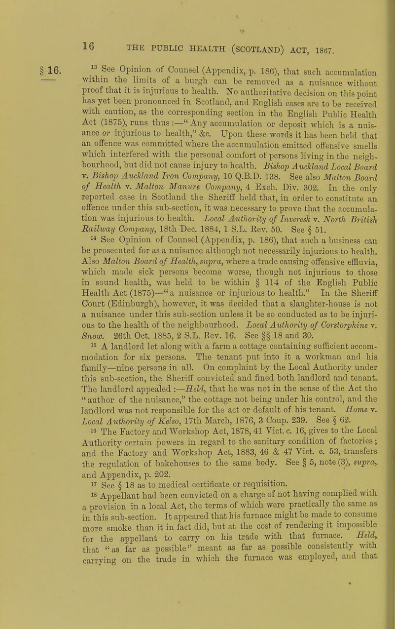 § 16.  See Opinion of Counsel (Appendix, p. 186), that such accumulation within the limits of a burgh can be removed as a nuisance without proof that it is injurious to health. No authoritative decision on this point has yet been pronounced in Scotland, and English cases are to be received with caution, as the corresponding section in the English Public Health Act (1875), runs thus :— Any accumulation or deposit which is a nuis- ance or injurious to health, &c. Upon these words it has been held that an offence was committed where the accumulation emitted offensive smells which interfered with the personal comfort of persons living in the neigh- bourhood, but did not cause injury to health. Bishcyp Auckland Local Board V. Bishop Aiickland Iron Company, 10 Q.B.D. 138. See also Malton Board of Health v. Malton Manure Company, 4 E.\ch. Div. .302. In the only reported case in Scotland the Sheriff held that, in order to constitute an offence under this sub-section, it was necessary to prove that the accumula- tion \vas injurious to health. Local Authority of Inveresk v. North British Railway Company, 18th Dec. 1884, 1 S.L. Rev. 50. See § 51. 1* See Opinion of Counsel (Appendix, ji. 186), that such a business can be prosecuted for as a nuisance although not necessarily injurious to health. Also Malton Board of Health, supra, where a trade causing offensive efHuvia, which made sick persons become worse, though not injurious to those in sound health, was held to be within § 114 of the English Public Health Act (1875)—a nuisance or injurious to health. In the Sheriff Court (Edinburgh), however, it was decided that a slaughter-house is not a nuisance under this sub-section unless it be so conducted as to be injuri- ous to the health of the neighbonrhood. Local Authority of Corstorphine v. Snow. 26th Oct. 1885, 2 S.L. Rev. 16. See §§ 18 and 30. 1^ A landlord let along with a farm a cottage containing sufficient accom- modation for six persons. The tenant put into it a workman and his family—nine persons in all. On complaint by the Local Authority under this sub-section, the Sheriff convicted and fined both landlord and tenant. The landlord appealed :—Held, that he was not in the sense of the Act the  author of the nuisance, the cottage not being under his control, and the landlord was not responsible for the act or default of his tenant. Borne v. Local Authority of Kelso, 17th March, 1876, 3 Coirp. 239. See § 62. 10 The Factory and Workshop Act, 1878, 41 Vict. c. 16, gives to the Local Authority certain powers in regard to the sanitary condition of factories; and the Factory and Workshop Act, 1883, 46 & 47 Vict. c. 53, transfers the regulation of bakehouses to the same body. See § 5, note (3), svpra^ and Aj)pendix, p. 202. See § 18 as to medical certificate or requisition. 18 Appellant had been convicted on a charge of not having complied with a provision in a local Act, the terms of which were practically the same as in this sub-section. It appeared that his furnace might be made to consume more smoke than it in fact did, but at the cost of rendering it impossible for the appellant to carry on his trade with that furnace. Heldy that as far as possible meant as far as possible consistently with carryin on the trade in which the firrnace was employed, and that