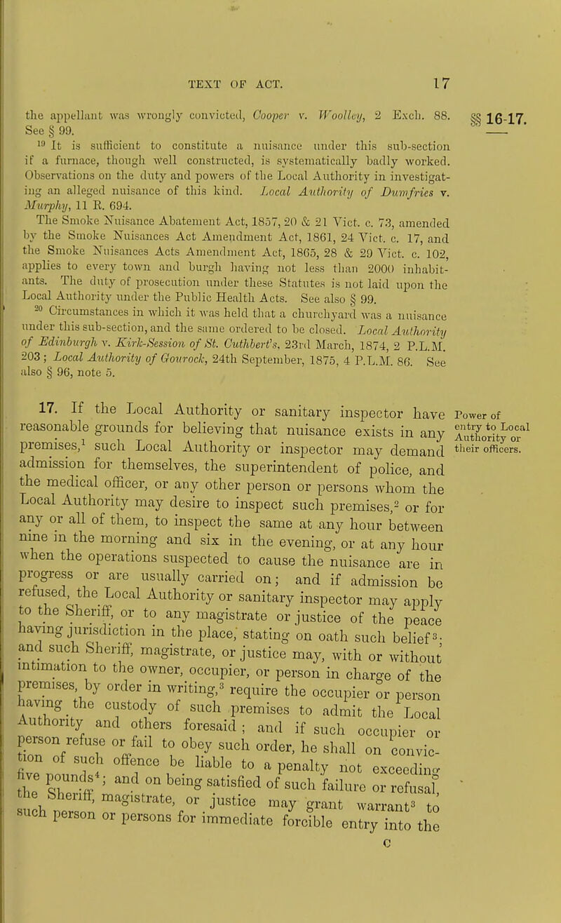 the appellant was wrongly convicted, Cooper v. Woolley, 2 Excli. 88. See § 99. It is sufficient to constitute a nuisance under this sub-section if a furnace, though ^Vell constructed, is systematically badly worked. Observations on the duty and powers of the Local Authority in investigat- ing an alleged nuisance of this kind. Local Authority of Dmvfries v. Murphy, 11 E. 694. The Smoke Nuisance Abatement Act, 1857, 20 & 21 Vict. c. 7,3, amended by the Smoke Nuisances Act Amendment Act, 1861, 24 Vict. c. 17, and the Smoke Nuisances Acts Amendment Act, 1865, 28 & 29 Vict. c. 102, applies to every town and burgh having not less than 2000 inhabit- ants. The duty of prosecution under these Statutes is not laid upon the Local Authority under the Public Health Acts. See also § 99. 20 Circumstances in which it was held that a churchyard was a nuisance under this sub-section, and the same ordered to be closed. Locrd Authority of Minburghv. Kirh-^ession of St. Ciithhert's, 2.3rd March, 1874, 2 P.L.M. 203 ; Local Authority of Gonrock, 24th Septenibei-, 1875, 4 P.L.M. 86. See also § 96, note 5. §§ 16-17. 17. If the Local Authority or sanitary inspector have rower of reasonable grounds for believing that nuisance exists in any Authority oi^^ preniises,! such Local Authority or inspector may demand oncers, admission for themselves, the superintendent of police, and the medical officer, or any other person or persons whom the Local Authority may desire to inspect such premises,^ or for any or all of them, to inspect the same at any hour between nme ]n the morning and six in the evening, or at any hour when the operations suspected to cause the nuisance are in progress or are usually carried on; and if admission bo refused the Local Authority or sanitary inspector may apply to the Sheriff, or to any magistrate or justice of the peace having jurisdiction in the place,' stating on oath such beliefs- and such Sheriff; magistrate, or justice may, with or without intimation to the owner, occupier, or person in charge of the premises by order in writing.B require the occupier or person having the custody of such premises to admit the Local Authority and others foresaid ; and if such occupier or person refuse or fail to obey such order, he shall on convic- five pounds^; and on being satisfied of such failure or refusal  the Sheriff, magistrate, or justice may grant warrant^* to such person or persons for immediate fLible entry fnto the c