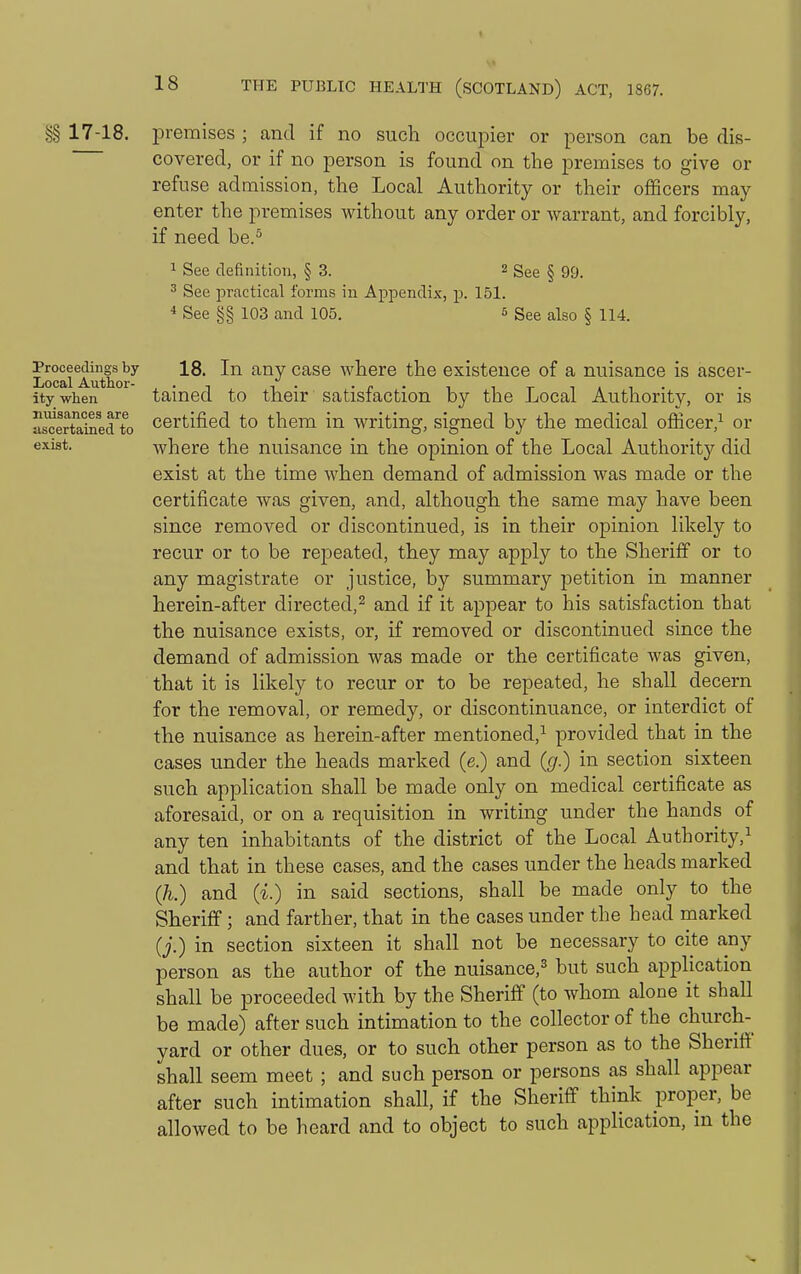 §§ 17-18. premises ; and if no such occupier or person can be dis- covered, or if no person is found on the premises to give or refuse admission, the Local Authority or their officers may enter the premises without any order or warrant, and forcibly, if need be.^ 1 See definition, § 3. 2 ggg § 99. 3 See practical forms in Appendix, -p. 151. 4 See §§ 103 and 105. 5 See also § 114. Proceedings by 18. In any casc where the existence of a nuisance is ascer- ity when tained to their satisfaction by the Local Authority, or is usoertaiMd'to Certified to them in writing, signed by the medical officer,^ or exist. where the nuisance in the opinion of the Local Authorit}'' did exist at the time when demand of admission was made or the certificate was given, and, although the same may have been since removed or discontinued, is in their opinion likely to recur or to be repeated, they may apply to the Sheriff or to any magistrate or justice, by summary petition in manner herein-after directed,^ and if it appear to his satisfaction that the nuisance exists, or, if removed or discontinued since the demand of admission was made or the certificate was given, that it is likely to recur or to be repeated, he shall decern for the removal, or remedy, or discontinuance, or interdict of the nuisance as herein-after mentioned,^ provided that in the cases under the heads marked (e.) and (g.) in section sixteen such application shall be made only on medical certificate as aforesaid, or on a requisition in writing under the hands of any ten inhabitants of the district of the Local Authority,^ and that in these cases, and the cases under the heads marked (h.) and (i.) in said sections, shall be made only to the Sheriff; and farther, that in the cases under the head marked (j.) in section sixteen it shall not be necessary to cite any person as the author of the nuisance,^ but such application shall be proceeded with by the Sheriff (to whom alone it shall be made) after such intimation to the collector of the church- yard or other dues, or to such other person as to the Sheriff shall seem meet ; and such person or persons as shall appear after such intimation shall, if the Sheriff think proper, be allowed to be heard and to object to such application, in the