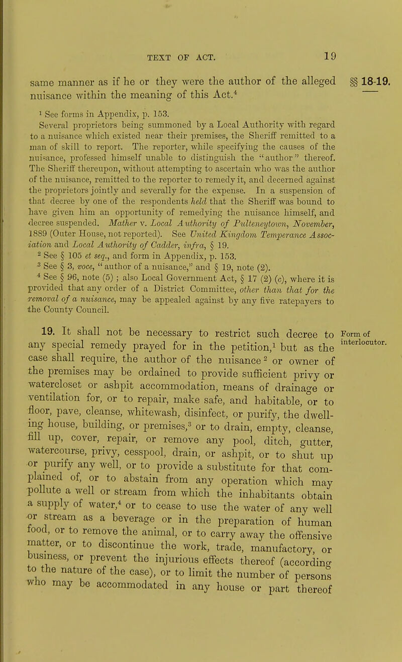 same manner as if he or they were the author of the alleged §§ 18-19. nuisance within the meaning of this Act.* 1 See forms in Appendix, p. 153. Several proprietors being summoned by a Local Anthority with regard to a nuisance which existed near their premises, the Sheriff remitted to a man of skill to report. The reporter, while specifying the causes of the nuisance, professed himself unable to distinguish the author thereof. Tlie Sheriff thereujDon, without attempting to ascertain who was the author of the nuisance, remitted to the reporter to remedy it, and decerned against the proprietors jointly and severally for the expense. In a suspension of that decree by one of the respondents held that the Sheriff was bound to have given him an opportunity of remedying the nuisance himself, and decree suspended. Mather v. Local Authority of Pulteneytoiwi, November, 1889 (Outer House, not reported). See United Kingdom Temperance Assoc- iation and Local Authority of Cadder, infra, § 19. 2 See § 105 et seq., and form in Appendix, p. 153. 3 See § 3, voce,  author of a nuisance, and § 19, note (2). * See § 96, note (5); also Local Government Act, § 17 (2) (c), where it is provided that any order of a District Committee, other than that for the removal of a nuisance, may be appealed against by any five ratepayers to the County Council. 19. It shall not be necessary to restrict such decree to Form of any special remedy prayed for in the petition,^ but as the case shall require, the author of the nuisance ^ or owner of the premises may be ordained to provide suflScient privy or watercloset or ashpit accommodation, means of drainage or ventilation for, or to repair, make safe, and habitable, or to floor, pave, cleanse, whitewash, disinfect, or purify, the dwell- ing house, building, or premises,^ or to drain, empty, cleanse, fill up, cover, repair, or remove any pool, ditch, gutter,' watercourse, privy, cesspool, drain, or ashpit, or to shut up or purify any well, or to provide a substitute for that com- plamed of, or to abstain from any operation which may pollute a well or stream from which the inhabitants obtain a supply of water,* or to cease to use the water of any weU or stream as a beverage or in the preparation of human tood, or to remove the animal, or to carry away the offensive matter, or to discontinue the work, trade, manufactory, or business, or prevent the injurious effects thereof (accordino- to the nature of the case), or to limit the number of persons who may be accommodated in any house or part thereof