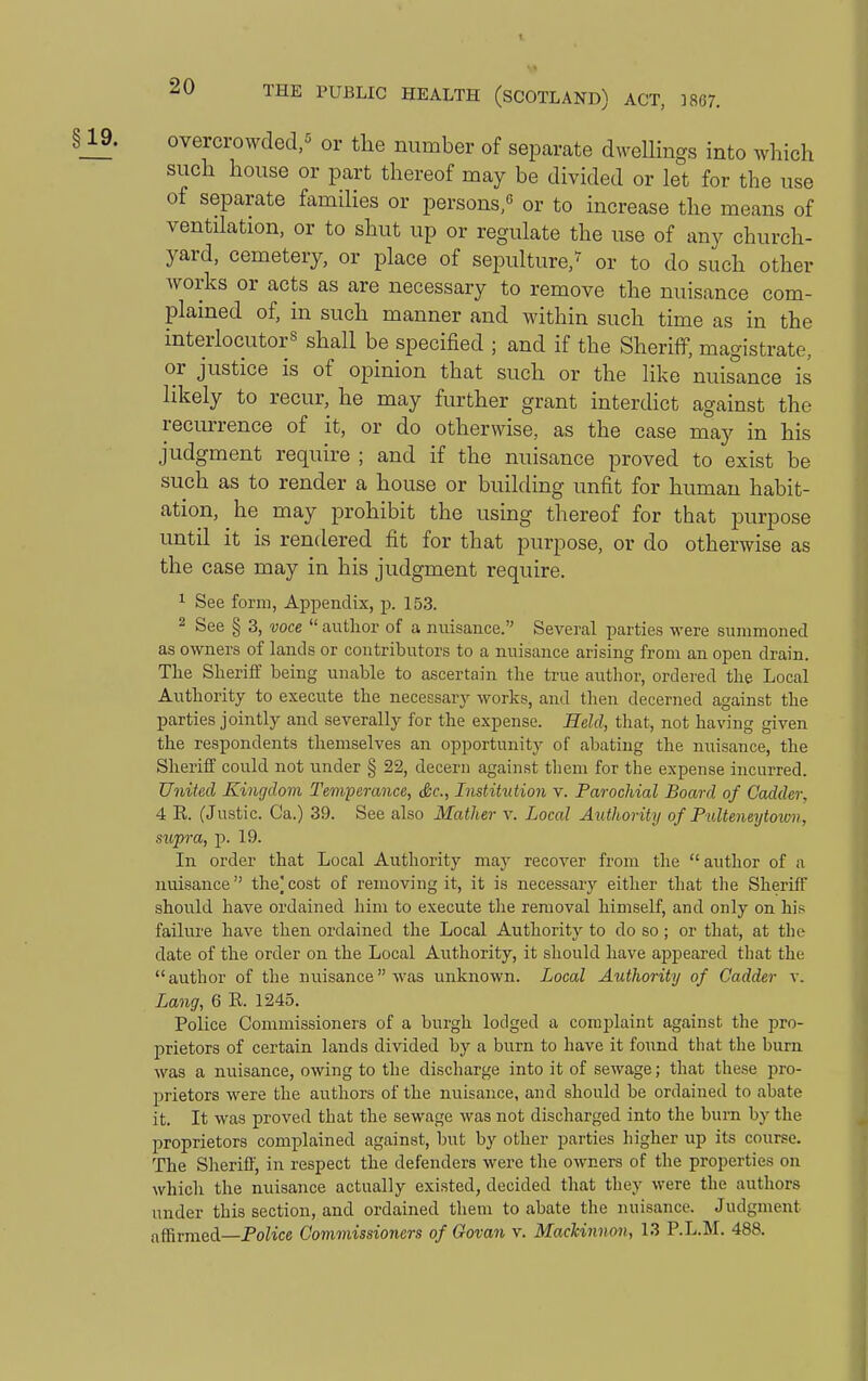 overcrowded,^ or the number of separate dwellings into which such house or part thereof may be divided or let for the use of separate families or persons,^ or to increase the means of ventilation, or to shut up or regulate the use of any church- yard, cemetery, or place of sepulture,^ or to do such other works or acts as are necessary to remove the nuisance com- plained of, in such manner and within such time as in the interlocutor^ shall be specified ; and if the Sheriff, magistrate, or justice is of opinion that such or the like nuisance is likely to recur, he may further grant interdict against the reciUTence of it, or do otherwise, as the case may in his judgment require ; and if the nuisance proved to exist be such as to render a house or building unfit for human habit- ation, he may prohibit the using thereof for that jDurpose until it is rendered fit for that purpose, or do otherwise as the case may in his judgment require. 1 See form, Appendix, p. 153. 2 See § 3, voce  author of a nuisance. Several parties were summoned as owners of lauds or contributors to a nuisance arising from an open drain. Tlie Sheriff being unable to ascertain the true author, ordered the Local Authority to execute the necessary works, and then decerned against the parties jointly and severally for the expense. Held, that, not having given the respondents themselves an opportunity of abating the niiisance, the Sheriff could not under § 22, decern against tliem for the expense incurred. United Kingdom Tem-perance, &c., Institution v. Parochial Board of Cadder, 4 K. (Justic. Ca.) 39. See also Mather v. Local Authority of Pulteneytown, sufra, p. 19. In order that Local Authority may recover from the author of a nuisance the) cost of removing it, it is necessary either that the Sheriff should have ordained him to execute the removal himself, and only on his faihire have then ordained the Local Authority to do so ; or that, at the date of the order on the Local Authority, it should have appeared that the  author of the nuisance was unknown. Local Authority of Cadder v. Lang, 6 K. 1245. Police Commissioners of a burgh lodged a complaint against the pro- prietors of certain lands divided by a burn to have it found that the burn was a nuisance, owing to the discharge into it of sewage; that these pro- prietors were the authors of the nuisance, and should be ordained to abate it. It was proved that the sewage was not discharged into the burn by the proprietors complained against, but by other parties higher up its course. The Slieriff, in respect the defenders were the owners of the properties on which the nuisance actually existed, decided that they were the authors under this section, and ordained them to abate the nuisance. Judgment affirmed—Police Commissioners of Govan v. MacUnnon, 13 P.L.M. 488.