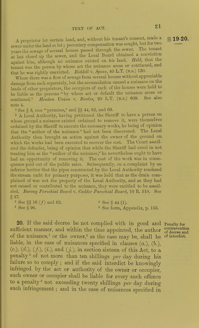 A proprietor let certain land, and, without his tenant's consent, made a §§ 19-20. sewer under the land so let; pecuniary compensation was sought, hut for two years the sewage of several houses passed through the sewer. The tenant at lust closed up the sewer, and the Local Board obtained a conviction against him, although no nuisance existed on Jds land. Held, that the tenant was the person by whose act the nuisance arose or continued, and that he was rightly convicted. Ridddl v. Spear, 40 L.T. (N.s.) 130. Where there was a flow of sewage from several houses without appreciable damage from each separately, but the accumulation caused a nuisance on the lands°of other proprietors, the occupiers of each of the houses were held to be liable as the persons by whose act or default the nuisance arose or continued. Hendon Union v. Bowles, 20 L.T. (n.s.) 609. See also note 4. 3 See § 3, voce premises, and §g 44, 62, and 69. 1 A Local Authority, having petitioned the Sheriff to have a person on whose ground a nuisance existed ordained to remove it, were themselves ordained by the Sheriff- to execute the necessary works, he being of opinion that the  author of the nuisance had not been discovered. The Local Authority then brought an action against the owner of the ground on which the works had been executed to recover the cost. The Court assoil- zied the defender, being of opinion that while the Sherift' had erred in not treating him as the  author of the nuisance, he nevertheless oiight to have had an opportunity of removing it. The cost of the work was in conse- quence paid out of the public rates. Subsequently, on a complaint by an inferior heritor that the pipes constructed by the Local Authority rendered the stream unfit for primary purposes, it was held that as the drain com- plained of was not the property of the Local Authority, and as they had not caused or contributed to the nuisance, they were entitled to be assoil- zied. Barony Parochial Board v. Cadder Parochial Board, 10 R. 510. See §27. 5 See §§ 16 (/) and 62. « See § 44 (1). ^ See § 96. s ggg form, Appendix, p. 155. 20. If the said decree be not complied with in good and Penalty for sufficient manner, and within the time appointed, the author oratcreTand of the nuisance,^ or the owner,^ as the case may be, shall be of interdict, liable, in the case of nuisances specified in clauses (a.), (6.), (c), (cZ.), (/.), (i), and (j.), in section sixteen of this Act, to a penalty ^ of not more than ten shillings 2'>er day during his failure so to comply ; and if the said interdict be knowingly infringed by the act or authority of the owner or occupier, such owner or occupier shall be liable for every such offence to a penalty ^ not exceeding twenty shillings per day during such infringement; and in the case of nuisances specified in