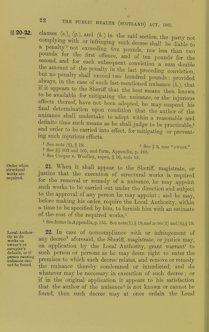 §§ 20-22. Order wlien structural works are required. Local Author- ity to do works on owner's or occupier's default, or if person causing nuisance can- not be found. Clauses _ (^g j, and (/.) in tlie said section, the party not complying with or infringing such decree shall be'^hable to a penalty 3 not exceeding five pounds, nor less than two second' I f' ''f ^^^ P--d« the second, and for each subsequent conviction a sum double the amount of the penalty in the last preceding conviction, but no penalty shall exceed two hundred pounds : provided always, m the case of such last-mentioned nuisance (h.) that if It appears to the Sheriff that the best means then known to be available for mitigating the nuisance, or the injurious effects thereof, have not been adopted, he may suspend his hnal determination upon condition that the author of the nuisance shall undertake to adopt within a reasonable and dehnite time such means as he shall judge to be practicable,* and order to be carried into effect, for mitigating or prevent- ing such injurious effects. ^ See note C2V S 19 2 C!„„ c o « « <! c GO ^^^ 8 ^' owner. bee 103 and 105, and form, Appendix, p. 168.  See Cooper v. Wool ley, s upra, § 16, note 18. 21. When it shall appear to the Sheriff, magistrate, or justice that the execution of structural works is required for the removal or remedy of a nuisance, he may appoint such works to be carried out under the direction and subject to the approval of any person he may appoint; and he may, before making his order, require the Local Authority, within a time to be specified by him, to furnish him with an estimate of the cost of the required works. ^ 1 See forms inAppendix,p. 155. See note(l),§ 18,andnotes(2) and(4),§ 19. 22. In case of noncompliance with or infringement of any decree^ aforesaid, the Sheriff, magistrate, or justice may, on application by the Local Authority, grant warrant^ to such person or persons as he may deem right to enter the premises to which such decree relates, and remove or remedy the nuisance thereby condemned or interdicted, and do whatever may be necessary in execution of such decree ; or if in the original application it appears to his satisfaction that the author of the nuisance^ is not known or cannot be found, then such decree may at once ordain the Local
