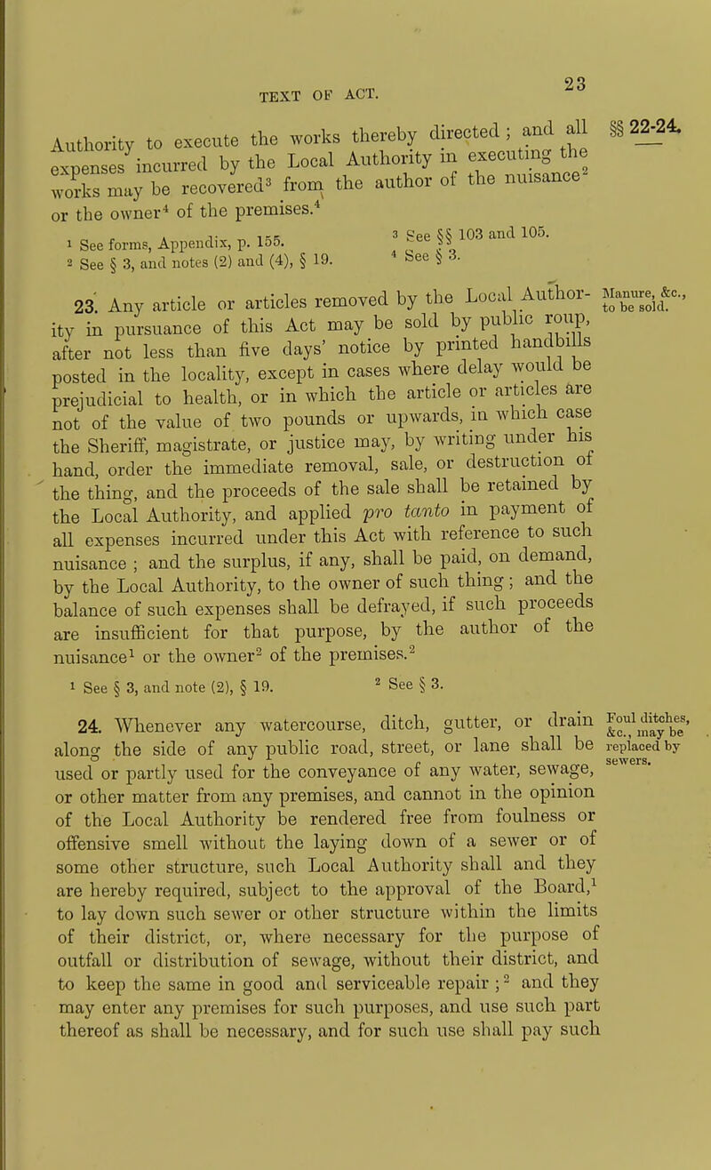 TEXT OF ACT. Authority to execute the works thereby directed ; and all §§22^24. fCses incurred by the Local Authority m executing the works may be recovereda fro,, the author of the nuisance^ or the owner* of the premises. T 1-K 3 gee 103 and 105. 1 See forms, Appendix, p. lo5. ^ee iv 2 See § 3, and notes (2) and (4), § 19. * bee 3. 23. Any article or articles removed by the Local Author- Manure. ity in pursuance of this Act may be sold by public roup, after not less than five days' notice by printed handbiUs posted in the locality, except in cases where delay would be preiudicial to health, or in which the article or artic es are not of the value of two pounds or upwards, in which case the Sheriff, magistrate, or justice may, by wntmg under his hand, order the immediate removal, sale, or destruction ot the thing, and the proceeds of the sale shall be retained by the Local Authority, and applied pro tanto in payment of all expenses incurred under this Act with reference to such nuisance ; and the surplus, if any, shall be paid, on demand, by the Local Authority, to the owner of such thing ; and the balance of such expenses shall be defrayed, if such proceeds are insufficient for that purpose, by the author of the nuisance^ or the owner^ of the premises.^ 1 See § 3, and note (2), § 19. ^ See § 3. 24. Whenever any watercourse, ditch, gutter, or drain Jo;^\f;2y^jf|' alono- the side of any public road, street, or lane shall be replaced by used or partly used for the conveyance of any water, sewage, or other matter from any premises, and cannot in the opinion of the Local Authority be rendered free from foulness or offensive smell without the laying down of a sewer or of some other structure, such Local Authority shall and they are hereby required, subject to the approval of the Board,^ to lay down such sewer or other structure within the limits of their district, or, where necessary for the purpose of outfall or distribution of sewage, without their district, and to keep the same in good and serviceable repair ; ^ and they may enter any premises for such purposes, and use such part thereof as shall be necessary, and for such use shall pay such