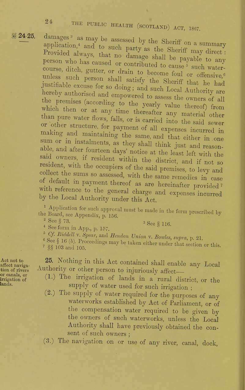 §§ 24_25. damages =^ as may be assessed by the Shenff on application/ and to such party as tho ^1 7 ' '^'^ l-rovuled always, that no damage shall be na.v,H„ Z ' person who has caused or contribnt^r/^ „ ^ ? , ^ course, ditch, gutter, or drl rbelol ouT'of^^ ^'^i □less such person shall satisf/the Sheriff tl a, hrh':, justifiable excuse for so doin<. ■ and such TT l a ^'^ Why authorised and enrpow.:^':^^ t: ts'/f Z vhichTr '° ^^'^ there ) L1 which then or at any time thereafter any material othS than pure water flows, falls, or is carried into the Sd sewe or otber structure, for payment of all expenses in urr d n m.ak,ug and mamtaming the same, and hat either Tn one urn or m instalments, as they shall think just and ias„„ abl , and after fourteen days' notice at the least left with the said owners ,f resident within the district, and if not so residen with the occupiers of the said premises, to lerlnd oil c he sums so assessed, with the same remedies in' cas of default in payment thereof as are hereinafter provi.led' with reference to the general charge and expenses incurred oy the Local Authority under this Act. * beefonii ju App., p. 157. ! F- f'ffi[ \^P'^'-' and Eendon Union v. Bowles, supra, p. 21 7 ^ l ^^y ^'^ taken either under that section or this. §s J-Uo anci 105. Act not to affect naviga- tion of rivers or canals, or irrigation of lands. 25. Nothing in this Act contained shall enable any Local Authority or other person to injuriously affect (1.) The irrigation of lands in a rural district, or the supply of water used for such irrigation ; (2.) The supply of water required for the purposes of any waterworks established by Act of Parliament, or of the compensation water required to be given by the owners of such waterworks, unless the Local Authority shall have previously obtained the con- sent of such owners ; (3.) The naA'igation on or use of any river, canal, dock.