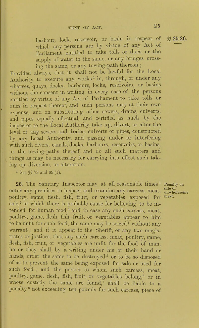 harbour, lock, reservoir, or basin in respect of §§ 25-26. which any persons are by virtue of any Act of Parliament entitled to take tolls or dues, or the supply of water to the same, or any bridges cross- ing the same, or any towing-path thereon ; Provided always, that it shall not be lawful for the Local Authority to execute any works ^ in, through, or under any wharves, quays, docks, harbours, locks, reservoirs, or basins without the consent in writing in every case of the persons entitled by virtue of any Act of ParHament to take tolls or (lues in respect thereof, and such persons may at their own expense, and on substituting other sewers, drains, culverts, and pipes equally effectual, and certified as such by the inspector to the Local Authority, take up, divert, or alter the level of any sewers and drains, culverts or pipes, constructed by any Local Authority, and passing under or interfering with such rivers, canals, docks, harbours, reservoirs, or basins, or the towing-paths thereof, and do all such matters and things as may be necessary for carrying into effect such tak- ing up, diversion, or alteration. 1 See §§ 73 and 89 (1). 26. The Sanitary Inspector may at all reasonable times ^ Penalty on enter any premises to inspect and examine any carcass, meat, unwholesome poultry, game, flesh, fish, fruit, or vegetables exposed for sale,- or which there is probable cause for believing to be in- tended for human food,^ and in case any such carcass, meat, poultry, game, flesh, fish, fruit, or vegetables appear to him to be unfit for such food, the same may be seized* without any warrant; and if it appear to the Sheriff, or any two magis- trates or justices, that any such carcass, meat, poultry, game, flesh, fish, fruit, or vegetables are unfit for the food of man, he or they shall, by a writing under his or their hand or hands, order the same to be destroyed,^ or to be so disposed of as to prevent the same being exposed for sale or used for such food ; and the person to whom such carcass, meat, poultry, game, flesh, fish, fruit, or vegetables belong,'^ or in whose custody the same are found,^ shall be liable to a penalty ^ not exceeding ten pounds for such carcass, piece of