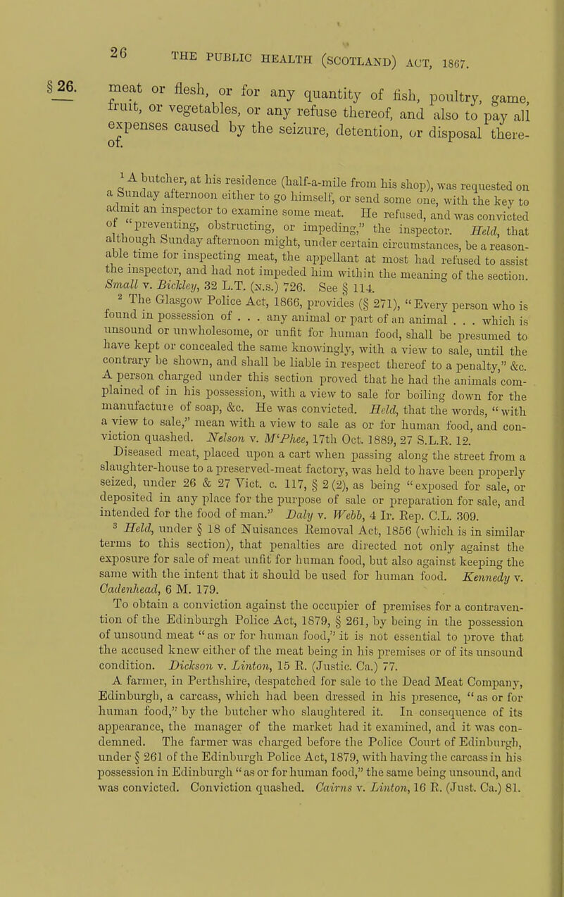 §_26. moat or flesh, or for any quantity of fish, poultry, game, ex| of. ia.a. or nesn, or tor any quantity of fish, poultry, game, fruit, or vegetables, or any refuse thereof, and also to pay all expenses caused by the seizure, detention, or disposal there- A butcher, at Ins residence (half-a-mile from his shop), was requested on a Sunday afternoon either to go himself, or send some one, with the key to admit an inspector to examine some meat. He refused, and was convicted ot preventing, obstructing, or impeding, the inspector. Held, that a though Sunday afternoon might, under certain circumstances, be a reason- able time ior inspecting meat, the appellant at most had refused to assist the inspector, and had not impeded him within the meaning of the section. Small V. BicMey, 32 L.T. (n.s.) 726. See § 114. 2 The Glasgow Police Act, 1866, provides (§ 271), Every person who is found in possession of . . . any animal or part of an animal . . . which is unsound or unwholesome, or unfit for human food, shall be presumed to have kept or concealed the same knowingly, with a view to sale, until the contrary be shown, and shall be liable in respect thereof to a penalty, &c. A person charged under this section proved that he had the animals'com- plained of in his possession, with a view to sale for boiling down for the manufacture of soap, &c. He was convicted. Edd, that the words, with a view to sale, mean with a view to sale as or for human food, and con- viction quashed. Nelson v. M'Fhee, 17th Oct. 1889, 27 S.L.E. 12. Diseased meat, placed upon a cart when passing along the street from a slaughter-house to a preserved-meat factory, was held to have been properly seized, under 26 & 27 Vict. c. 117, § 2(2), as being exposed for sale, or deposited in any place for the purpose of sale or preparation for sale, and intended for the food of man. Bahj v. Webh, 4 Ir. Eep. C.L. 309. 3 Held, under § 18 of Nuisances Eemoval Act, 1856 (which is in similar terms to this section), that penalties are directed not only against the exposure for sale of meat unfit for human food, but also against keeping the same with the intent that it should be used for human food. Kennedy v. Cadenhead, 6 M. 179. To obtain a conviction against the occupier of premises for a contraven- tion of the Edinburgh Police Act, 1879, § 261, by being in the possession of unsound meat as or for human food, it is not essential to prove that the accused knew either of the meat being in his premises or of its unsound condition. Dickson v. Linton, 15 E. (Justic. Ca.) 77. A farmer, in Perthshire, despatched for sale to the Dead Meat Company, Edinburgh, a carcass, which had been dressed in his presence,  as or for human food, by the butcher who slaughtered it. In consequence of its appearance, the manager of the market had it examined, and it was con- demned. The farmer was charged before the Police Court of Edinburgh, under § 261 of the Edinburgh Police Act, 1879, with having the carcass in his possession in Edinburgh  as or for human food, the same being unsound, and was convicted. Conviction quashed. Cairns v. Linton, 16 E. (Just. Ca.) 81.