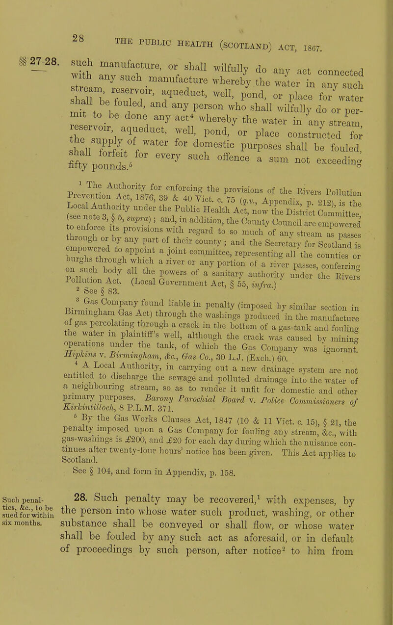 §§ 27^28. such manufacture, or shall wilfully do any act connected manufacture whereb'y the wair in any su h shall be fouled, and any person who shall wilfully do or per- r ertoir ^ 7 ^^^^ '''''' «t Jam. Z IZ^ T r^^' Pl^°^ constructed fo^ shin fw5. f '''''' ^T''''' P^^P°«^^ ^^^11 be fouled, see note 3, o, supra ; and, in addition, the County Council are empowered to enforce its provisions witli regard to so much of any stream i a'ses hrough or by any part of their county ; and the Secretary for Scotland or: Ph \ u ?  ''^^ ^^^^ P-^«««> conferring Jr'oliution Act. (Local Government Act, § 55, i7ifra) ^ See § 83. 3 Gas Company found liable in penalty (imposed by similar section in Birmingham Gas Act) through the wasliings produced in the manufacture of gas percolating through a crack in the bottom of a gas-tank and foulin- the water m plaintiff's well, although the crack ^vas caused by minin° operations under the tank, of wliich the Gas Company was ignorant Hipkins V. Birmingham, Ac, Gas Co., 30 L.J. (Excli.) 60. 4 A Local Authority, in carrying out a new drainage system are not entitled to discharge the sewage and polluted drainage into the water of a neighbouring stream, so as to render it unfit for domestic and other pi-imary purposes. Barony Parochial Board v. Police Commissioners of Kirkintilloch, 8 P.L.M. 371. ° By the Gas Works Clauses Act, 1847 (10 & 11 Vict. c. 15), § 21, the penalty imposed upon a Gas Company for fouling any stream, &c., with gas-washings is £200, and i;20 for each day during which the nuisance con- tinues after twenty-four hours' notice has been given. This Act applies to Scotland. See § 104, and form in Appendix, p. 158. Suchpeiiai- 28. Such penalty may be recovered,^ with expenses, by JiTed^or^^dtMn person into whose water such product, washing, or other six months. substance shall be conveyed or shall flow, or Avhose water shall be fouled by any such act as aforesaid, or in default of proceedings by such person, after notice ^ to him from