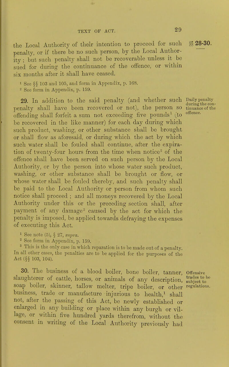 the Local Autliority of their intention to proceed for such §§ 28-30. penalty, or if there be no such person, by the Local Author- ity ; but such penalty shall not be recoverable unless it be sued for during the continuance of the offence, or within six months after it shall have ceased. 1 See §§ 103 and 105, and form in Appendix, p. 168. - See form in Appendix, p. 159. 29. In addition to the said penalty (and Avhether such Daily penalty '■ \ 1 durmg the con- penalty shall have been recovered or not), the person so tinuance of the offending shall forfeit a sum not exceeding five pounds^ (to be recovered in the like manner) for each day during which such product, wasliing, or other substance shall be brought or shall flow as aforesaid, or during which the act by which such water shall be fouled shall continue, after the expira- tion of twenty-four hours from the time when notice^ of the offence shall have been served on such person by the Local Authority, or by the person into whose water such product, washing, or other substance shall be brought or flow, or whose water shall be fouled thereby, and such penalty shall be paid to the Local Authority or person from whom such notice shall proceed ; and all moneys recovered by the Local Authority under this or the preceding section shall, after payment of any damage^ caused by the act for which the penalty is imposed, be applied towards defraying the expenses of executing this Act. 1 See note (5), § 27, supra. 2 See form in Appendix, p. 159. 3 This is the only case in which reparation is to be made out of a penalty. In all otlier cases, the penalties are to be applied for the pivrposes of the Act (§§ 103, 104). 30. The business of a blood boiler, bone boiler, tanner, Ofifensive slaughterer of cattle, horses, or animals of any description, subject'to''^ soap boiler, skinner, tallow melter, tripe boiler, or other regulations, business, trade or manufacture injurious to health,^ shall not, after the passing of this Act, be newly established or enlarged in any building or place within any burgh or vil- lage, or within five hundred yards therefrom, without the consent in writing of the Local Authority previously had