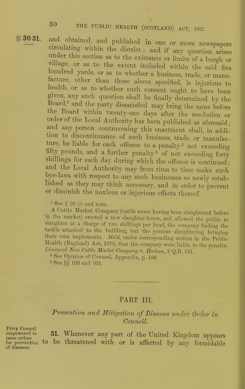 30^31. and obtained, and published in one or more newspapers circulating within the district; and if any question arises under this section as to the existence or hmits of a bui-h or village, or as to the extent included within the said'' five hundred yards, or as to whether a business, trade, or manu- facture, other than those above specified, is injurious to bealth, or as to whether such consent ought to have been given any such question shall be finally determined by the Board,2 and the party dissatisfied may bring the same before the Board within twenty-one days after the resolution or order of the Local Authority has been published as aforesaid; and any person contravening this enactment shall, in addi- tion to discontinuance of such business, trade, or manufac- ture, be liable for each offence to a penalty ^ not exceeding fifty pounds, and a further penalty ^ of not exceeding forty shilhngs for each day during which the offence is continued; and the Local Authority may from time to time make such bye-laws with respect to any such businesses so newly estab- lished as they may think necessary, and in order to prevent or diminish the noxious or injurious effects thereof 1 See § 16 (e) and note. _ A Cattle Market Companj^ (cattle never BavinR been slaughtered before m the market) erected a new slaughter-house, and allowed the public to slaughter at a charge of two shillings per head, the company finding the tackle attached to the building, but the persons slaughtering bringing their oAvn implements. Bdd, under corresponding section in the Public Health (England) Act, 1875, that the company were liable to the penalty. Liverpool New Cattle Market Comjiany v. Eodson, 2 Q.B. 131. 2 See Opinion of Counsel, Appendix, p. 186. -3 See §§ 103 and 105. PART III. Privy Council empowered to issue orders for prevention of diseases. to Prevention and Mitigation of Diseases under Order in Council. 31. Whenever any part of the United Kingdom appears be threatened with or is affected by any formidable