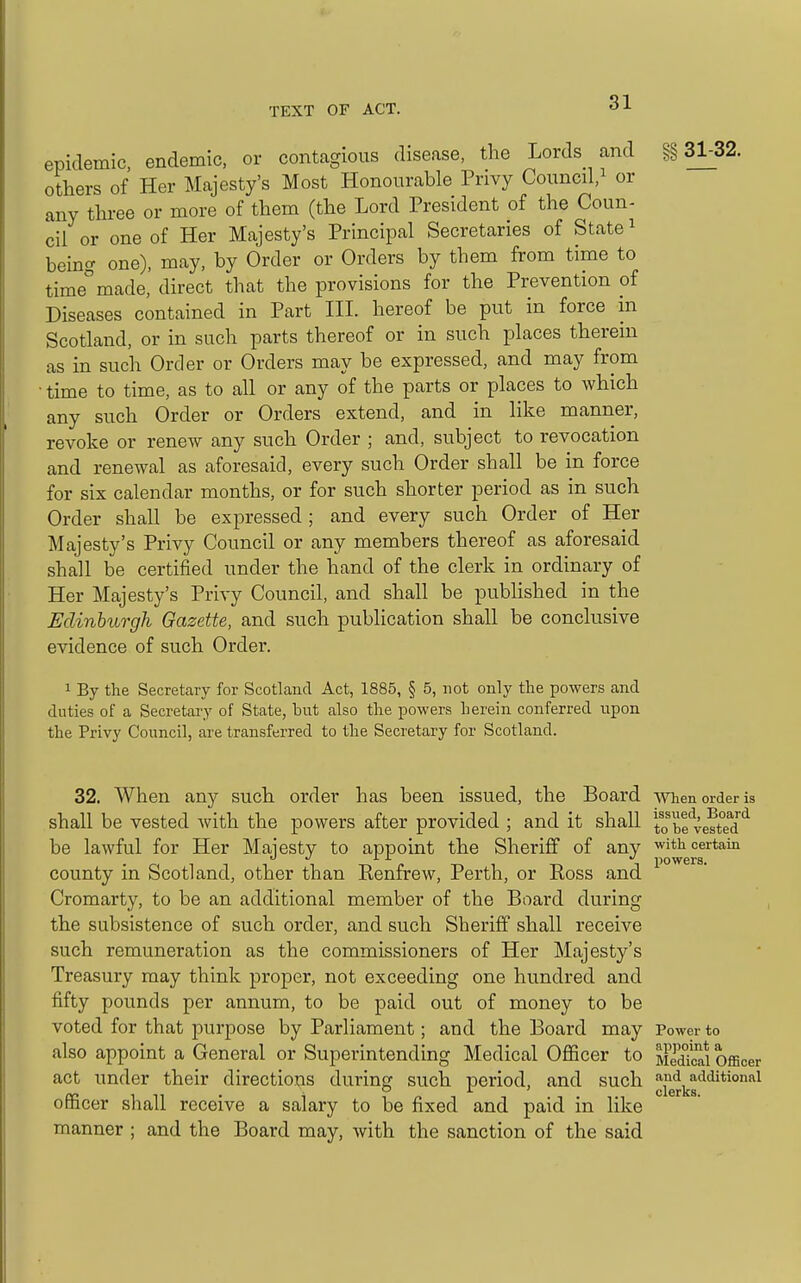 epidemic, endemic, or contagious disease, the Lords and §§31^32. others of Her Majesty's Most Honourable Privy Councd,i or any thi-ee or more of them (the Lord President of the Coun- cil or one of Her Majesty's Principal Secretaries of State ^ hem^ one), may, by Order or Orders by them from time to time made, direct that the provisions for the Prevention of Diseases contained in Part III hereof be put in force in Scotland, or in such parts thereof or in such places therein as in such Order or Orders may be expressed, and may from • time to time, as to all or any of the parts or places to which any such Order or Orders extend, and in like manner, revoke or renew any such Order ; and, svibject to revocation and renewal as aforesaid, every such Order shall be in force for sis calendar months, or for such shorter period as in such Order shall be expressed; and every such Order of Her Majesty's Privy Council or any members thereof as aforesaid shall be certified under the hand of the clerk in ordinary of Her Majesty's Privy Council, and shall be published in the Edinburgh Gazette, and such publication shall be conclusive evidence of such Order. 1 By the Secretary for Scotland Act, 1885, § 5, not only the powers and duties of a Secretary of State, but also the powers herein conferred upon the Privy Council, are transferred to the Secretary for Scotland. 32. When any such order has been issued, the Board men order is shall be vested Avith the powers after provided ; and it shall io be veftTd*^ be lawful for Her Maiesty to appoint the Sheriff of any with certain county in Scotland, other than Eenfrew, Perth, or Eoss and Cromarty, to be an additional member of the Board during the subsistence of such order, and such Sheriff shall receive such remuneration as the commissioners of Her Majesty's Treasury may think proper, not exceeding one hundred and fifty pounds per annum, to be paid out of money to be voted for that purpose by Parliament; and the Board may Power to also appoint a General or Superintending Medical Officer to >lTdTcai officer act under their directions during such period, and such ^fg^i^g'^^^*^'^^ officer shall receive a salary to be fixed and paid in like manner ; and the Board may, Avith the sanction of the said