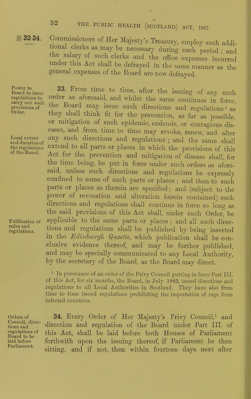 §§ 32-34. Power to Board to issue regulations to carry out sucb provisions of Order. Local extent and dm-ationof the regulations of the Board. Publication of rules and regulations. Commissioners of Her Majesty's Treasury, employ such addi- tional clerks as may be necessary during such period ; and the salary of such clerks and the office expenses incurred under this Act shall be defrayed in the same manner as the general expenses of the Board are now defrayed. 33. From time to time, after the issuing of any such order as aforesaid, and whilst the same continues in force the Board may issue such directions and regulations ^ as' they shall think fit for the prevention, as far as possible, or mitigation of such epidemic, endemic, or contagious dis- eases, and from time to time may revoke, renew, and alter any such directions and regulations ; and the same shall extend to all parts or places in which the provisions of this Act for the prevention and mitigation of disease shall, for the time being, be put in force under such orders as afore- said, unless such directions and regulations be expressly confined to some of such parts or places ; and then to such parts or places as therein are specified: and (subject to the power of revocation and alteration herein contained) such directions and regulations shall continue in force so long as the said provisions of this Act shall, under such Order, be applicable to the same parts or places ; and all such direc- tions and regulations shall be published by being inserted in the Edinburgh Gazette, which publication shall be con- clusive evidence thereof, and may be further published, and may be specially communicated to any Local Authority, by the secretary of the Board, as the Board may direct. 1 In pursucance of an order of the Privy Council putting in force Part III. of this Act, for sLx months, the Board, in July 1883, issued directions and regulations to all Local Authorities in Scotland. They have also from time to time issued regulations prohibiting the importation of rags from infected countries. Orders of 34. Every Order of Her Majesty's Privy Council,^ and tionsand*^^ direction and regulation of the Board under Part III. of regulations of t.his Act, shall be laid before both Houses of Parliament Board to be . ' laid before forthwith upon the issuing thereof, if Parliament be then ar lainen . gifting, and if not, then within fourteen days next after