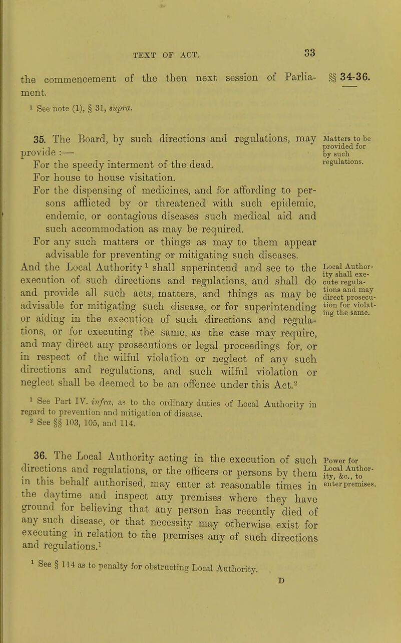 the commencement of the then next session of Parlia- §§ 34-36. ment. 1 See note (1), § 31, sv,pra. 35. The Board, by such directions and regulations, may Matters to be . , provided for provide :— by such For the speedy interment of the dead. regulations. For house to house visitation. For the dispensing of medicines, and for affording to per- sons afflicted by or threatened with such epidemic, endemic, or contagious diseases such medical aid and such accommodation as may be required. For any such matters or things as may to them appear advisable for preventing or mitigating such diseases. And the Local Authority ^ shall superintend and see to the u^exr' execution of such directions and regulations, and shall do cute regula- and provide all such acts, matters, and things as may be dSect^pro^ou- advisable for mitigating such disease, or for superintendinsf ^ion for vioiat- • T • 1 . » I T • ° ing the same. or aidmg m the execution of such directions and regula- tions, or for executing the same, as the case may require, and may direct any prosecutions or legal proceedings for, or in respect of the wilful violation or neglect of any such directions and regulations, and such wilful violation or neglect shall be deemed to be an offence under this Act.- 1 See Part IV. infra, as to the ordinary duties of Local Autlaority in regard to prevention and mitigation of disease. ^ See §§ 103, 105, and 114. 36. The Local Authority acting in the execution of such Power for directions and regulations, or the officers or persons by them l^^t^^f^' m this behalf authorised, may enter at reasonable times in enterpiWses. the daytime and inspect any premises where they have ground for believing that any person has recently died of any such disease, or that necessity may otherwise exist for executing in relation to the premises any of such directions and regulations. 1 ^ See § 114 as to penalty for obstructing Local Authority.
