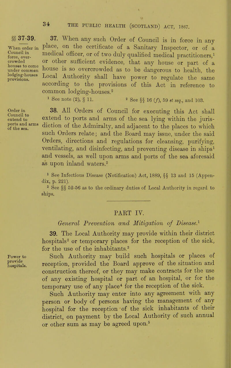 §§ 37^39. 37. When any such Order of Council is in force in any When order in place, on the certificate of a Sanitary Inspector, or of a ?orce,'ov«- ^^dical officer, or of two duly qualified medical practitioners,^ crowded or Other sufficient evidence, that any house or part of a iiouses to come r, • i , , , under common J^ouso IS SO ovcrcrowdcd as to be dangerous to health, the provisioi™' ^''^^ Authority shall have power to regulate the same according to the provisions of this Act in reference to common lodging-houses.^ 1 See note (2), § 11. 2 gee §§ le (/), 59 et seq., and 103. Counciito ^^^ Orders of Council for executing this Act shall extend to extend to ports and arms of the sea lying within the juris- of theTei^''' diction of the Admiralty, and adjacent to the places to which such Orders relate; and the Board may issue, under the said Orders, directions and regulations for cleansing, purifying, ventilating, and disinfecting, and preventing disease in ships^ and vessels, as well upon arms and ports of the sea aforesaid as upon inland waters.^ ^ See Infectious Disease (Notification) Act, 1889, §§ 13 and 15 (Appen- dix, p. 221). 2 See §§ 52-56 as to the ordinary duties of Local Authority in regard to ships. PART IV. General Prevention and Mitigation of Disease.^ 39. The Local Authority may provide within their district hospitals 2 or temporary places for the reception of the sick, for the use of the inhabitants.^ Power to Such Authority may build such hospitals or places of hospitals. reception, provided the Board approve of the situation and construction thereof, or they may make contracts for the use of any existing hospital or part of an hospital, or for the temporary use of any place* for the reception of the sick. Such Authority may enter into any agreement with any person or body of persons having the management of any hospital for the reception of the sick inhabitants of their district, on payment by the Local Authority of such annual or other sum as may be agreed upon.*