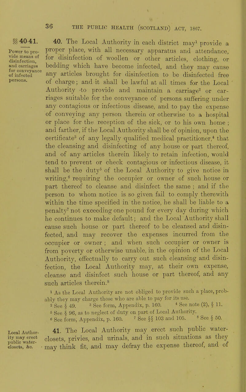 §§4041. Power to pro- vide means of disinfection, and carriages for conveyance of infected persons. Local Author- ity may erect public water- closets, &c. 40. The Local Authority in each district mayi provide a proper place, with all necessary apparatus and attendance, for disinfection of woollen or other articles, clothing, or bedding which have become infected, and they may cause any articles brought for disinfection to be disinfected free of charge; and it shall be lawful at all times for the Local Authority -to provide and maintain a carriage^ or car- riages suitable for the conveyance of persons suffering under any contagious or infectious disease, and to pay the expense of conveying any person therein or otherwise to a hospital or place for the reception of the sick, or to his own home ; and farther, if the Local Authority shall be of opinion, upon the certificate^ of any legally qualified medical practitioner,* that the cleansing and disinfecting of any house or part thereof, and of any articles therein likely to retain infection, would tend to prevent or check contagious or infectious disease, it shall be the duty^ of the Local Authority to give notice in writing,^ requiring the occupier or owner of such house or part thereof to cleanse and disinfect the same ; and if the person to whom notice is so given fail to comply therewith within the time specified in the notice, he shall be liable to a penalty'^ not exceeding one pound for every day during Avhich he continues to make default; and the LocahAuthority shall cause such house or part thereof to be cleansed and disin- fected, and may recover the expenses incurred from the occupier or owner ; and when such occupier or owner is from poverty or otherwise unable, in the opinion of the Local Authority, effectually to carry out such cleansing and disin- fection, the Local Authority may, at their own expense, cleanse and disinfect such house or part thereof, and any such articles therein.^ 1 As the Local Aiithority are not obliged to provide such a place, prob- ably they may charge those who are able to pay for its use. 2 See § 49. ^ See form, Appendix, p. 160. * See note (2), § 11. See § 96, as to neglect of duty on part of Local Authority. 0 See form, Appendix, p. 160. ^ See §§ 103 and 105. » See § 50. 41. The Local Authority may erect such public water- closets, privies, and urinals, and in such situations as they may think fit, and may defray the expense thereof, and of