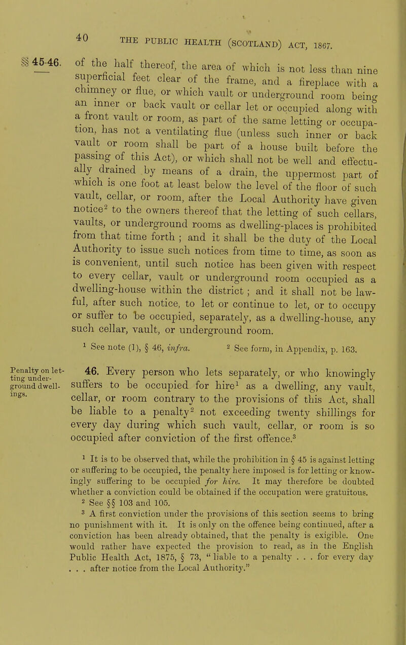 .S^ 45^46. of the halt thereof, the area of which is not less than nine superficial feet clear of the frame, and a fireplace with a chimney or flue, or which vault or underground room beino- an inner or back vault or cellar let or occupied along with a front vault or room, as part of the same letting or occupa- tion has not a ventilating flue (unless such inner or back vault or room shall be part of a house built before the passing of this Act), or which shall not be well and effectu- ally drained by means of a drain, the uppermost part of which IS one foot at least below the level of the floor of such vault, cellar, or room, after the Local Authority have given notice2 to the owners thereof that the letting of such cellars, vaults, or underground rooms as dwelling-places is prohibited from that time forth ; and it shall be the duty of the Local Authority to issue such notices from time to time, as soon as is convenient, until such notice has been given with respect to every cellar, vault or underground room occupied as a dwelling-house within the district; and it shall not be law- ful, after such notice, to let or continue to let, or to occupy or suffer to be occupied, separately, as a dwelling-house, any such cellar, vault, or underground room. 1 See note (]), § 46, infra. 2 ggg form, in Appendix, p. 163. ting'^under ^^^^J person who lets separately, or who knowingly ground dwell- Suffers to be occupied for hire^ as a dwelling, any vault A CJ ' »/ ' cellar, or room contrary to the provisions of this Act, shall be liable to a penalty ^ not exceeding twenty shillings for every day during which such vault, cellar, or room is so occupied after conviction of the first offence.^ ^ It is to be observed that, while the prohibition in § 45 is against letting or snffering to be occupied, the penalty here imposed is for letting or know- ingly suffering to be occupied for hire. It may therefore be doubted whether a conviction could be obtained if the occupation were gratuitous. 2 See §§ 103 and 105. 3 A first conviction under the provisions of this section seems to bring no punishment with it. It is only on the offence being continued, after a conviction has been already obtained, that the penalty is e.xigible. One would rather have expected the i^rovision to read, as in the English Public Health Act, 1875, § 73,  liable to a penalty . . . for every day • . . after notice from the Local Authority.