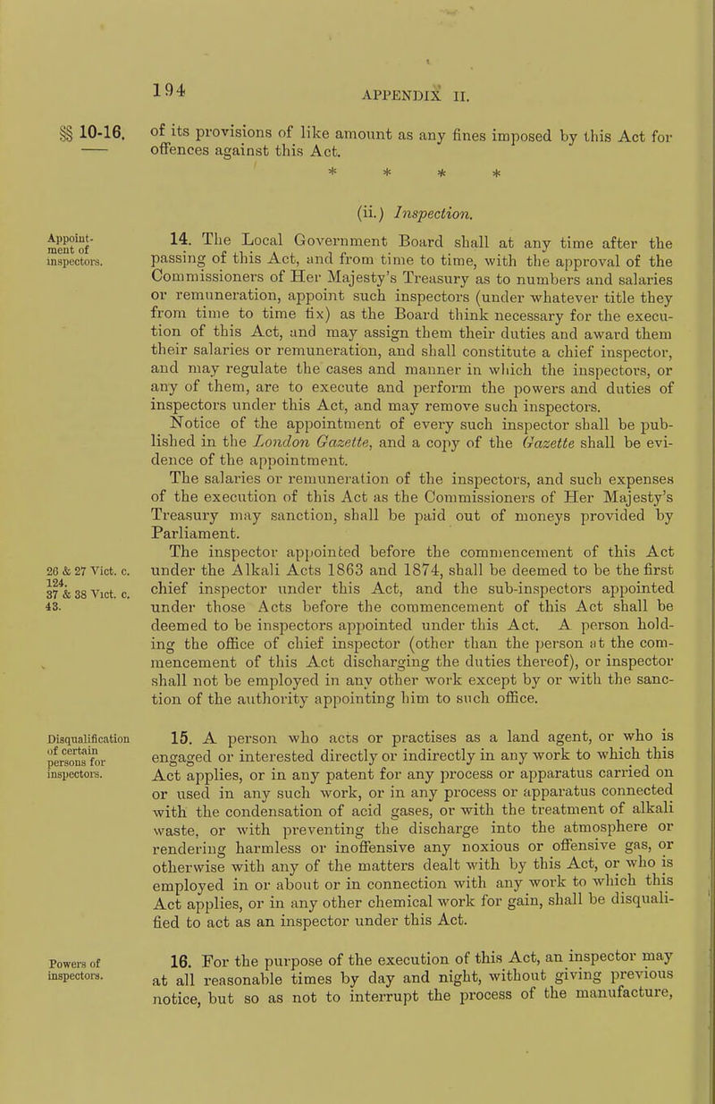 APPENDIX II. §§ 10-16. of its provisions of like amount as any fines imposed by this Act for offences against this Act. Appoiut- ment of inspectoi-s. 26 & 27 Vict. c. 124. 37 & 38 Vict. c. iS. Disqualification of certain persona for inspectors. Powers of inspectors. (ii.) Inspection. 14. The Local Government Board shall at any time after tlie passing of this Act, and from time to time, with the approval of the Commissioners of Her Majesty's Treasury as to numbers and salaries or remuneration, appoint such inspectors (under whatever title they from time to time tix) as the Board think necessary for the execu- tion of this Act, and may assign them their duties and award them their salaries or remuneration, and shall constitute a chief inspector, and may i-egulate the cases and manner in wliicli the inspectors, or any of them, are to execute and perform the powers and duties of inspectors under this Act, and may remove such inspectors. Notice of the appointment of every such inspector shall be pub- lished in the London Gazette, and a copy of the Gazette shall be evi- dence of the appointment. The salaries or remuneration of the inspectors, and such expenses of the execution of this Act as the Commissioners of Her Majesty's Treasury may sanction, shall be paid out of moneys provided by Parliament. The inspector appointed before the commencement of this Act under the Alkali Acts 1863 and 1874, shall be deemed to be the first chief inspector under this Act, and the sub-inspectors appointed under those Acts before the commencement of this Act shall be deemed to be inspectors appointed under this Act. A person hold- ing the office of chief inspector (other than the person at the com- mencement of this Act discharging the duties thereof), or inspector shall not be employed in any other work except by or with the sanc- tion of the authority appointing him to such office. 15. A person who acts or practises as a land agent, or who is engaged or interested directly or indirectly in any work to which this Act applies, or in any patent for any process or apparatus carried on or used in any such work, or in any process or apparatus connected with the condensation of acid gases, or with the treatment of alkali waste, or with preventing the discharge into the atmosphere or rendering harmless or inoffensive any noxious or offensive gas, or otherwise with any of the matters dealt with by this Act, or who is employed in or about or in connection with any work to which this Act applies, or in any other chemical work for gain, shall be disquali- fied to act as an inspector under this Act. 16. For the purpose of the execution of this Act, an inspector may at all reasonable times by day and night, without giving previous notice, but so as not to interrupt the process of the manufacture.